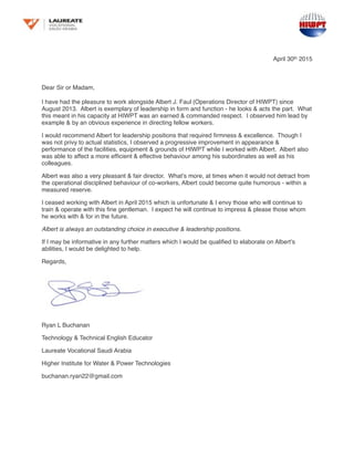 April 30th 2015
Dear Sir or Madam,
I have had the pleasure to work alongside Albert J. Faul (Operations Director of HIWPT) since
August 2013. Albert is exemplary of leadership in form and function - he looks & acts the part. What
this meant in his capacity at HIWPT was an earned & commanded respect. I observed him lead by
example & by an obvious experience in directing fellow workers.
I would recommend Albert for leadership positions that required ﬁrmness & excellence. Though I
was not privy to actual statistics, I observed a progressive improvement in appearance &
performance of the facilities, equipment & grounds of HIWPT while I worked with Albert. Albert also
was able to affect a more efﬁcient & effective behaviour among his subordinates as well as his
colleagues.
Albert was also a very pleasant & fair director. What’s more, at times when it would not detract from
the operational disciplined behaviour of co-workers, Albert could become quite humorous - within a
measured reserve.
I ceased working with Albert in April 2015 which is unfortunate & I envy those who will continue to
train & operate with this ﬁne gentleman. I expect he will continue to impress & please those whom
he works with & for in the future.
Albert is always an outstanding choice in executive & leadership positions.
If I may be informative in any further matters which I would be qualiﬁed to elaborate on Albert’s
abilities, I would be delighted to help.
Regards,
Ryan L Buchanan
Technology & Technical English Educator
Laureate Vocational Saudi Arabia
Higher Institute for Water & Power Technologies
buchanan.ryan22@gmail.com
 