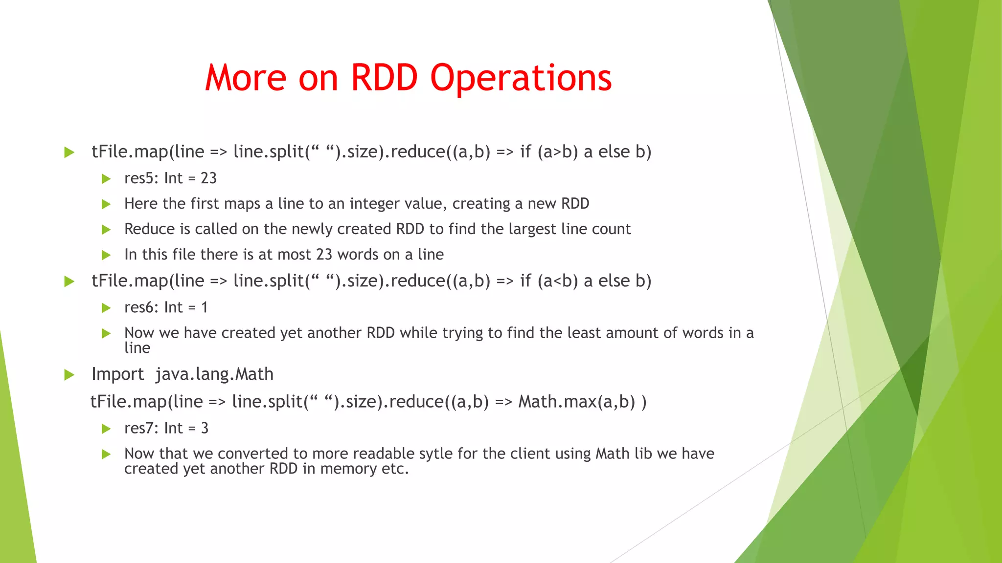 More on RDD Operations
 tFile.map(line => line.split(“ “).size).reduce((a,b) => if (a>b) a else b)
 res5: Int = 23
 Here the first maps a line to an integer value, creating a new RDD
 Reduce is called on the newly created RDD to find the largest line count
 In this file there is at most 23 words on a line
 tFile.map(line => line.split(“ “).size).reduce((a,b) => if (a<b) a else b)
 res6: Int = 1
 Now we have created yet another RDD while trying to find the least amount of words in a
line
 Import java.lang.Math
tFile.map(line => line.split(“ “).size).reduce((a,b) => Math.max(a,b) )
 res7: Int = 3
 Now that we converted to more readable sytle for the client using Math lib we have
created yet another RDD in memory etc.
 