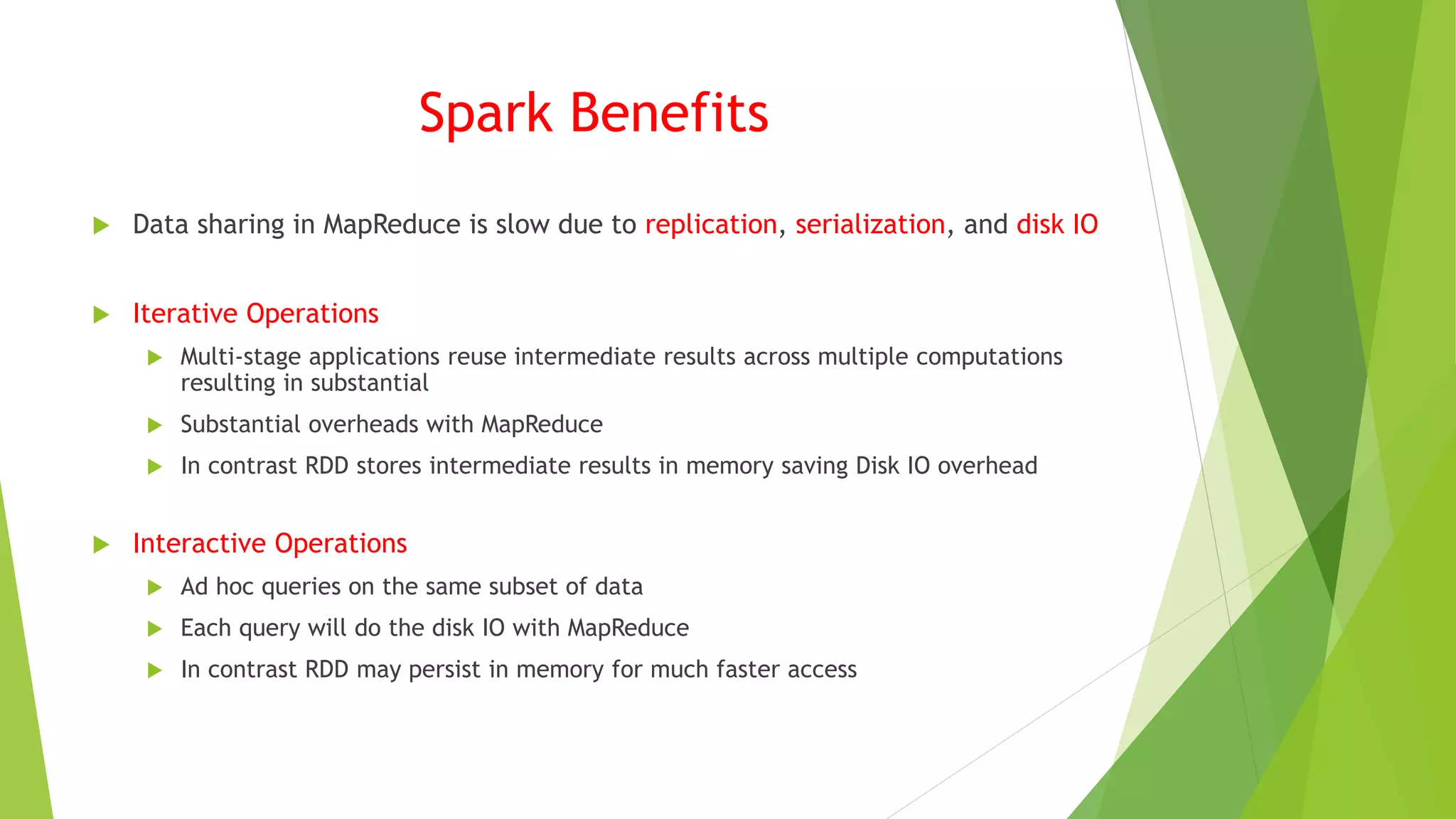 Spark Benefits
 Data sharing in MapReduce is slow due to replication, serialization, and disk IO
 Iterative Operations
 Multi-stage applications reuse intermediate results across multiple computations
resulting in substantial
 Substantial overheads with MapReduce
 In contrast RDD stores intermediate results in memory saving Disk IO overhead
 Interactive Operations
 Ad hoc queries on the same subset of data
 Each query will do the disk IO with MapReduce
 In contrast RDD may persist in memory for much faster access
 