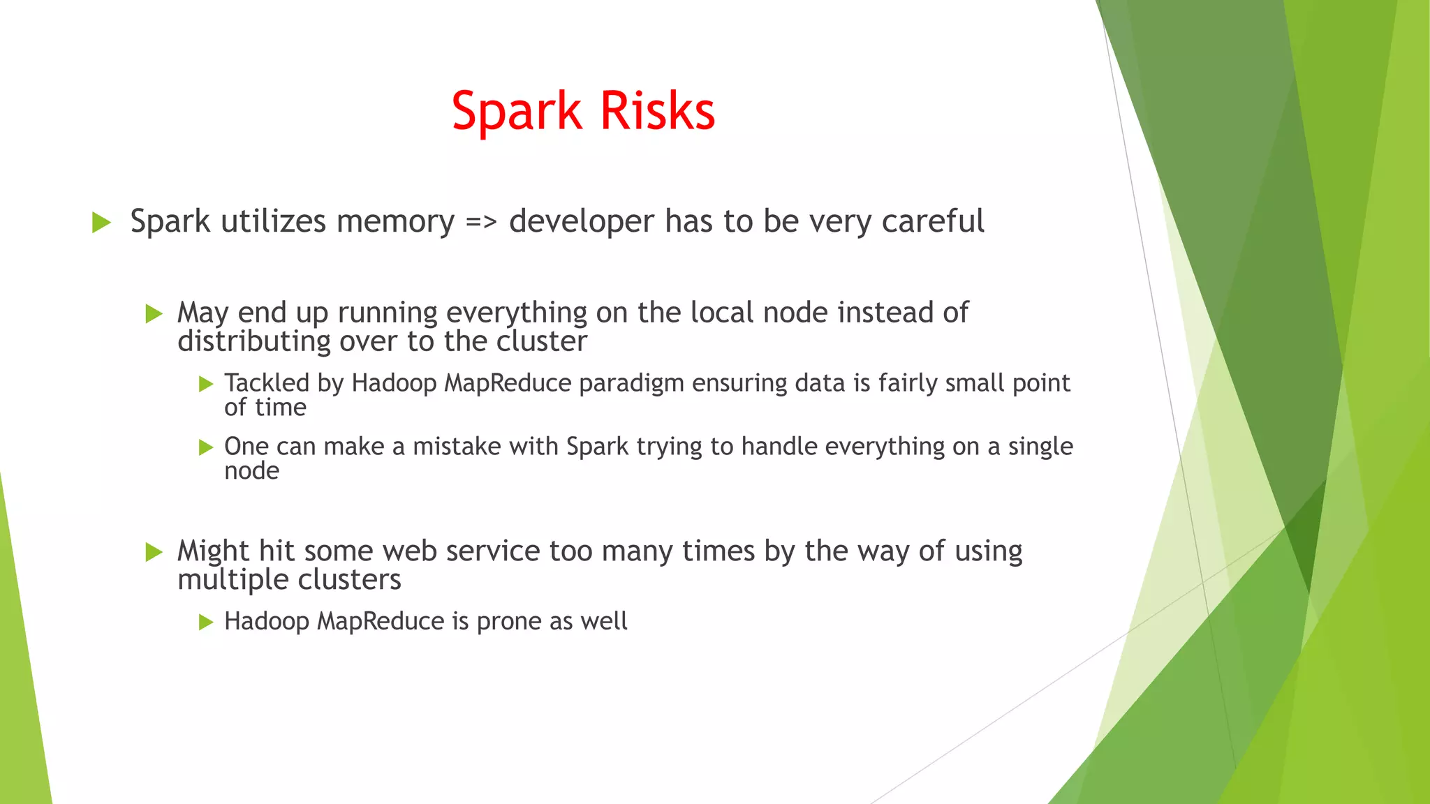 Spark Risks
 Spark utilizes memory => developer has to be very careful
 May end up running everything on the local node instead of
distributing over to the cluster
 Tackled by Hadoop MapReduce paradigm ensuring data is fairly small point
of time
 One can make a mistake with Spark trying to handle everything on a single
node
 Might hit some web service too many times by the way of using
multiple clusters
 Hadoop MapReduce is prone as well
 
