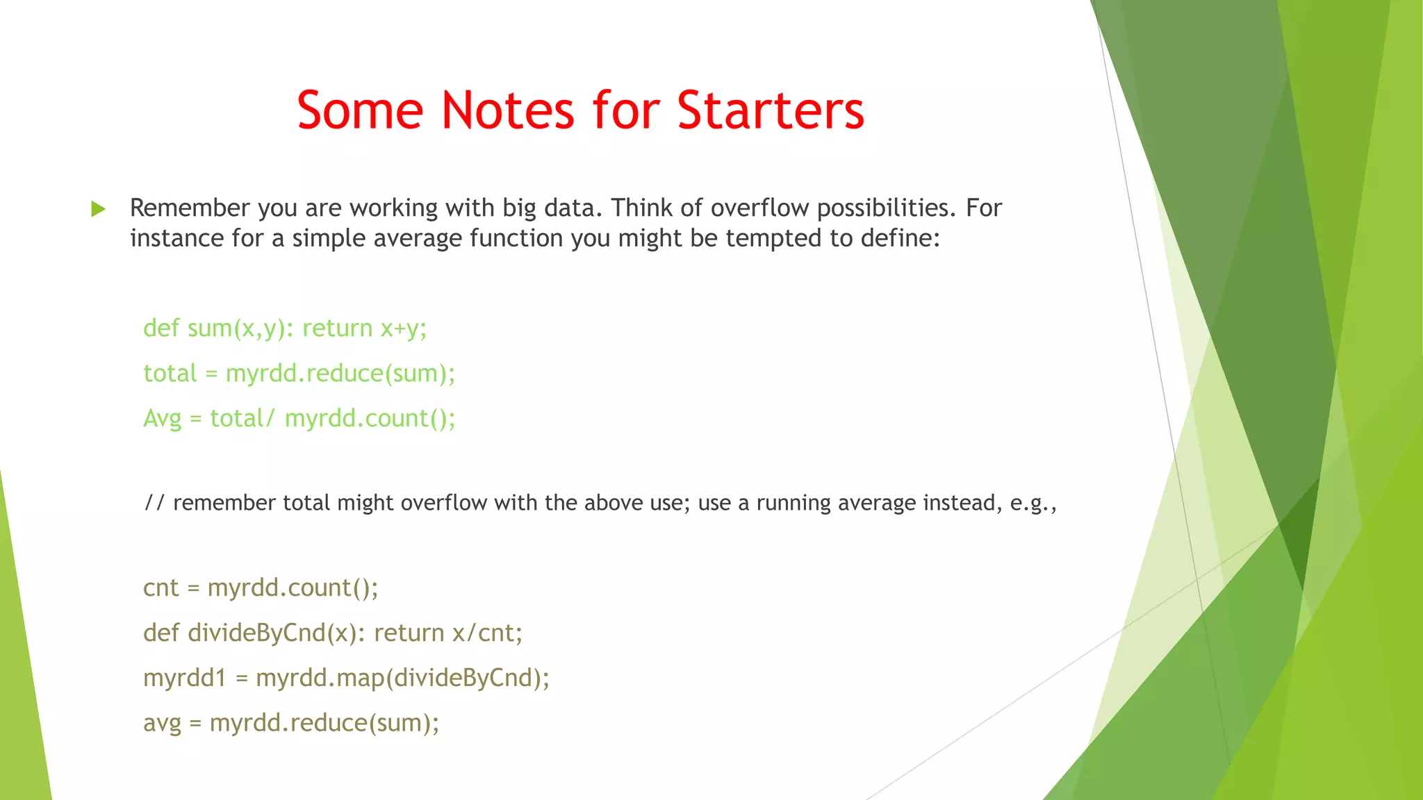 Some Notes for Starters
 Remember you are working with big data. Think of overflow possibilities. For
instance for a simple average function you might be tempted to define:
def sum(x,y): return x+y;
total = myrdd.reduce(sum);
Avg = total/ myrdd.count();
// remember total might overflow with the above use; use a running average instead, e.g.,
cnt = myrdd.count();
def divideByCnd(x): return x/cnt;
myrdd1 = myrdd.map(divideByCnd);
avg = myrdd.reduce(sum);
 