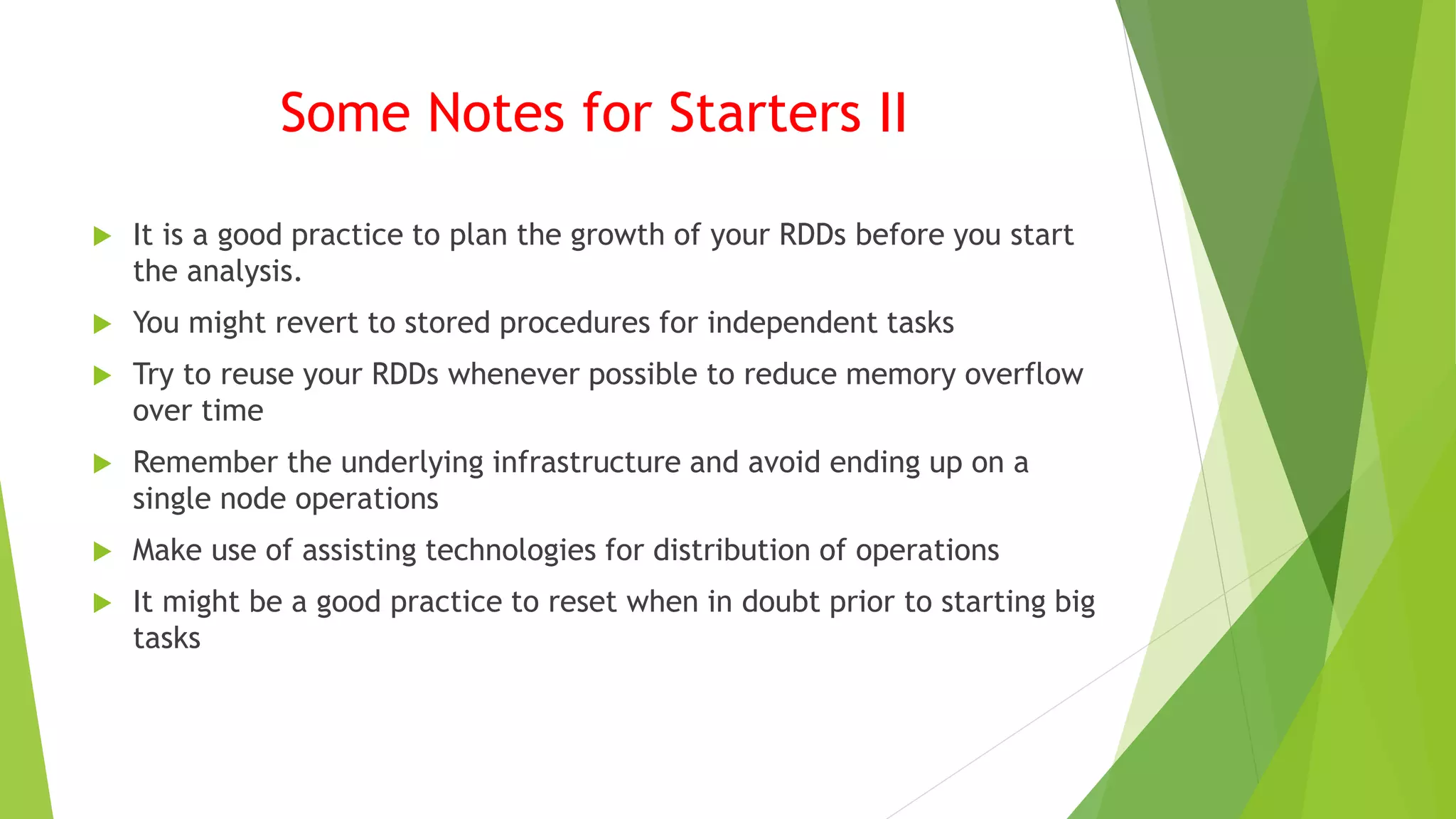 Some Notes for Starters II
 It is a good practice to plan the growth of your RDDs before you start
the analysis.
 You might revert to stored procedures for independent tasks
 Try to reuse your RDDs whenever possible to reduce memory overflow
over time
 Remember the underlying infrastructure and avoid ending up on a
single node operations
 Make use of assisting technologies for distribution of operations
 It might be a good practice to reset when in doubt prior to starting big
tasks
 