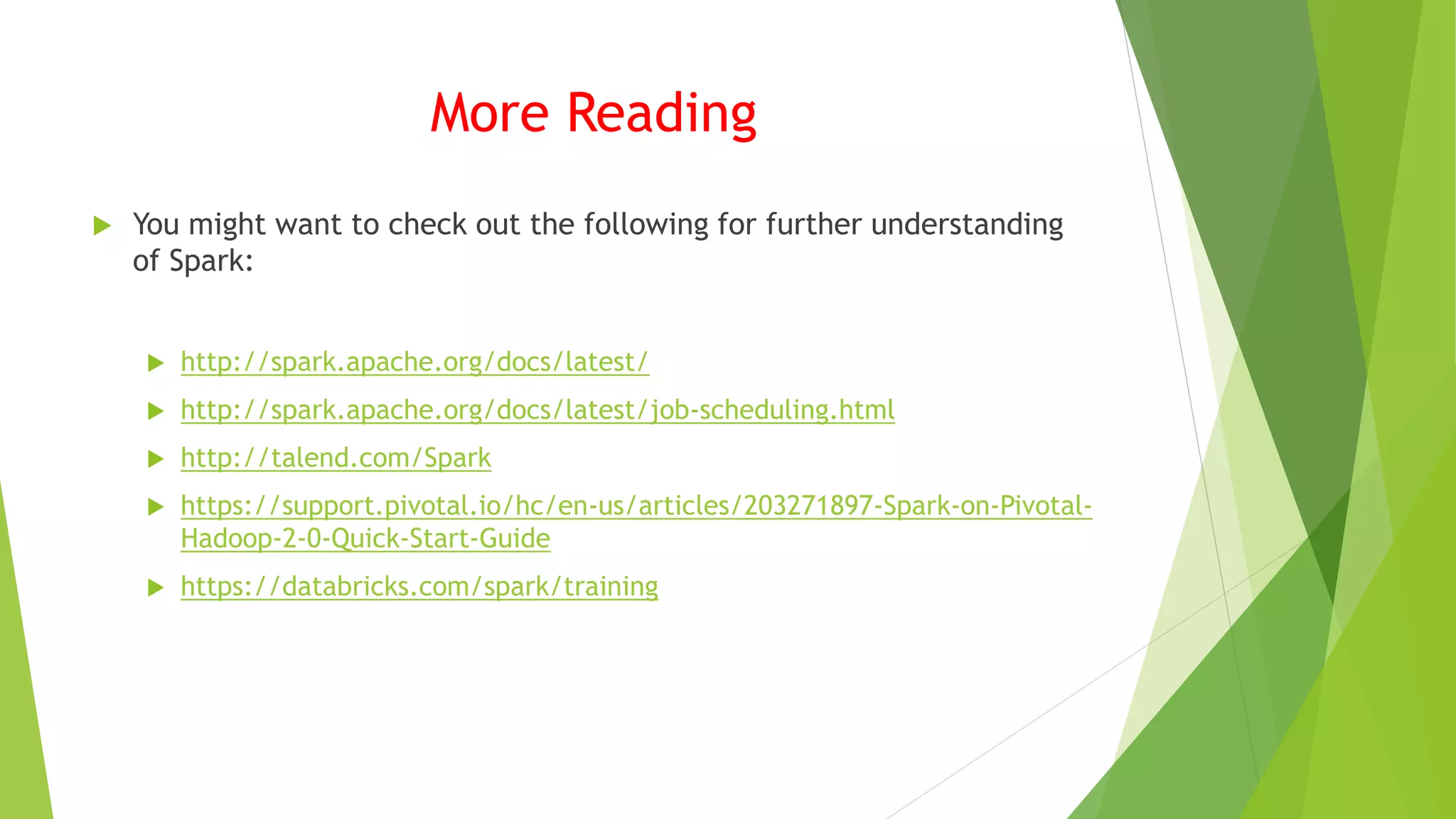 More Reading
 You might want to check out the following for further understanding
of Spark:
 http://spark.apache.org/docs/latest/
 http://spark.apache.org/docs/latest/job-scheduling.html
 http://talend.com/Spark
 https://support.pivotal.io/hc/en-us/articles/203271897-Spark-on-Pivotal-
Hadoop-2-0-Quick-Start-Guide
 https://databricks.com/spark/training
 