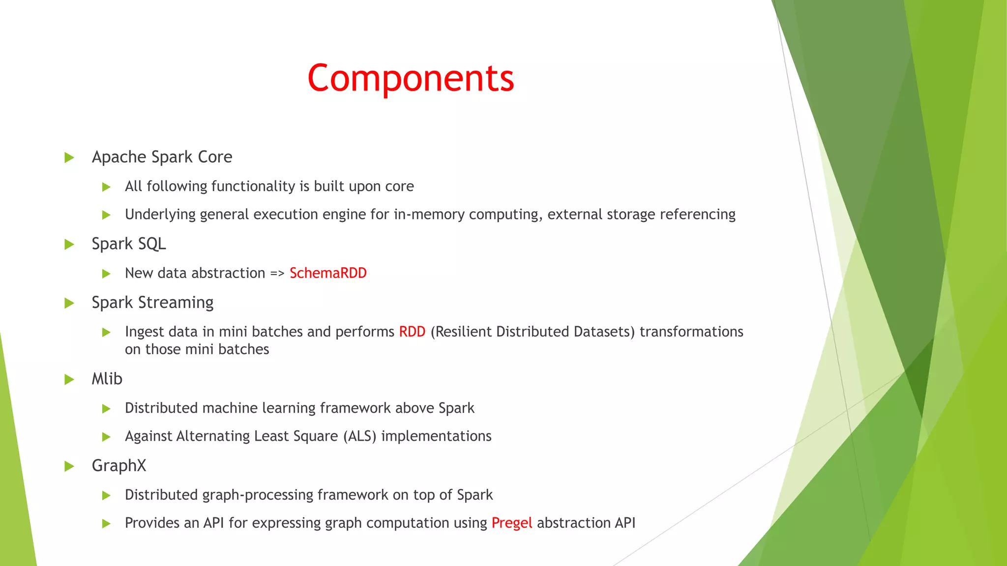 Components
 Apache Spark Core
 All following functionality is built upon core
 Underlying general execution engine for in-memory computing, external storage referencing
 Spark SQL
 New data abstraction => SchemaRDD
 Spark Streaming
 Ingest data in mini batches and performs RDD (Resilient Distributed Datasets) transformations
on those mini batches
 Mlib
 Distributed machine learning framework above Spark
 Against Alternating Least Square (ALS) implementations
 GraphX
 Distributed graph-processing framework on top of Spark
 Provides an API for expressing graph computation using Pregel abstraction API
 