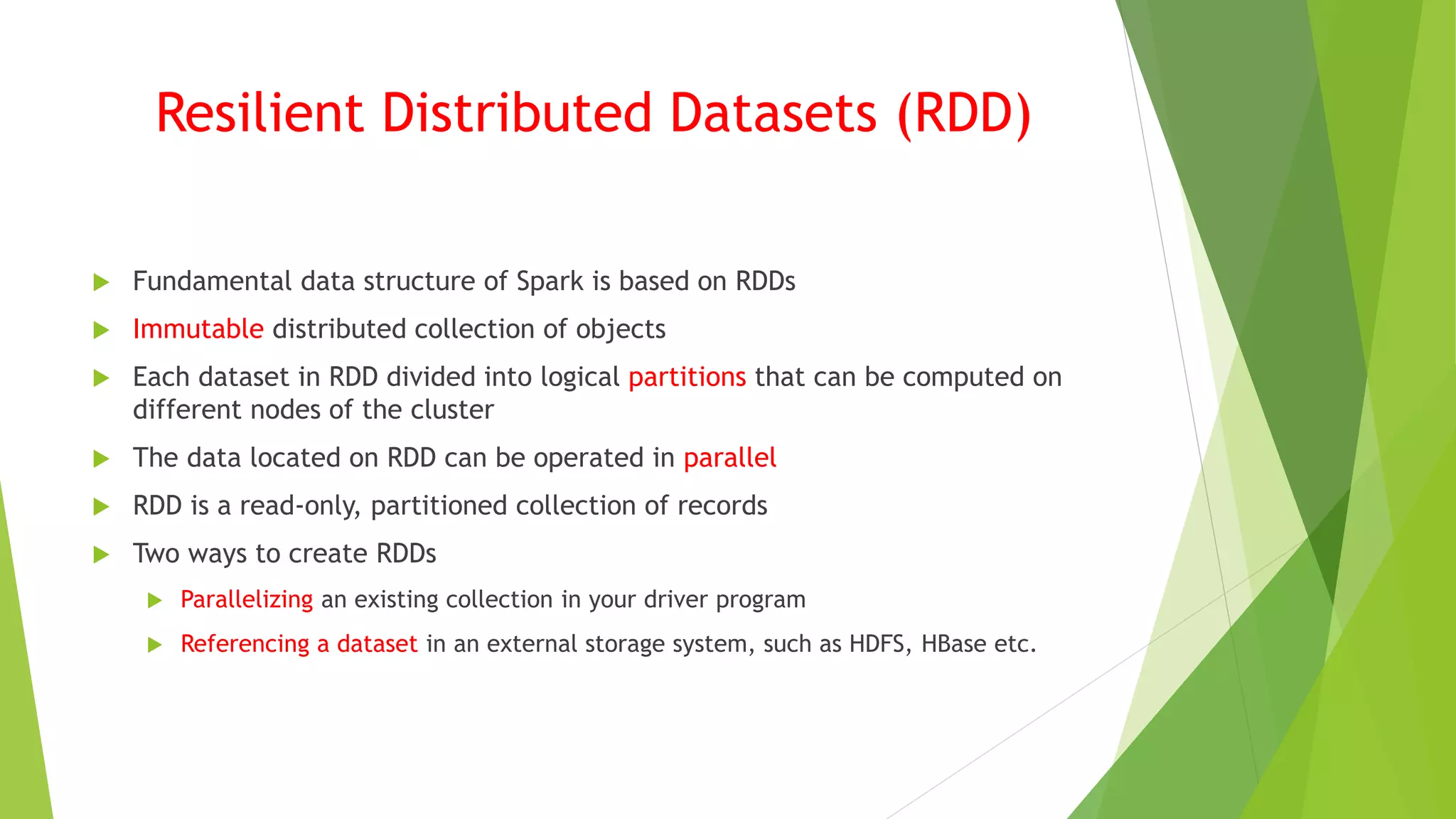 Resilient Distributed Datasets (RDD)
 Fundamental data structure of Spark is based on RDDs
 Immutable distributed collection of objects
 Each dataset in RDD divided into logical partitions that can be computed on
different nodes of the cluster
 The data located on RDD can be operated in parallel
 RDD is a read-only, partitioned collection of records
 Two ways to create RDDs
 Parallelizing an existing collection in your driver program
 Referencing a dataset in an external storage system, such as HDFS, HBase etc.
 