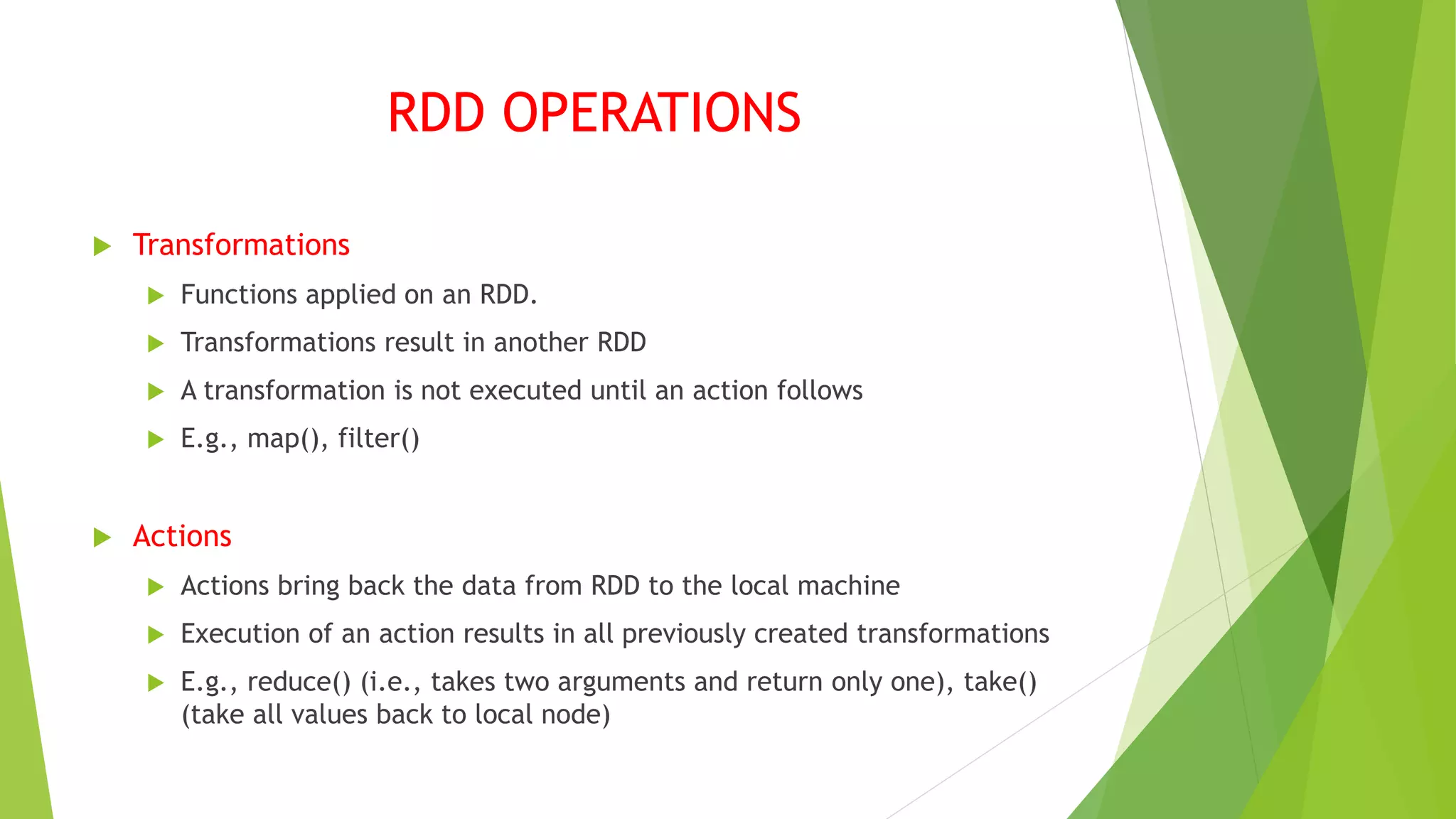 RDD OPERATIONS
 Transformations
 Functions applied on an RDD.
 Transformations result in another RDD
 A transformation is not executed until an action follows
 E.g., map(), filter()
 Actions
 Actions bring back the data from RDD to the local machine
 Execution of an action results in all previously created transformations
 E.g., reduce() (i.e., takes two arguments and return only one), take()
(take all values back to local node)
 
