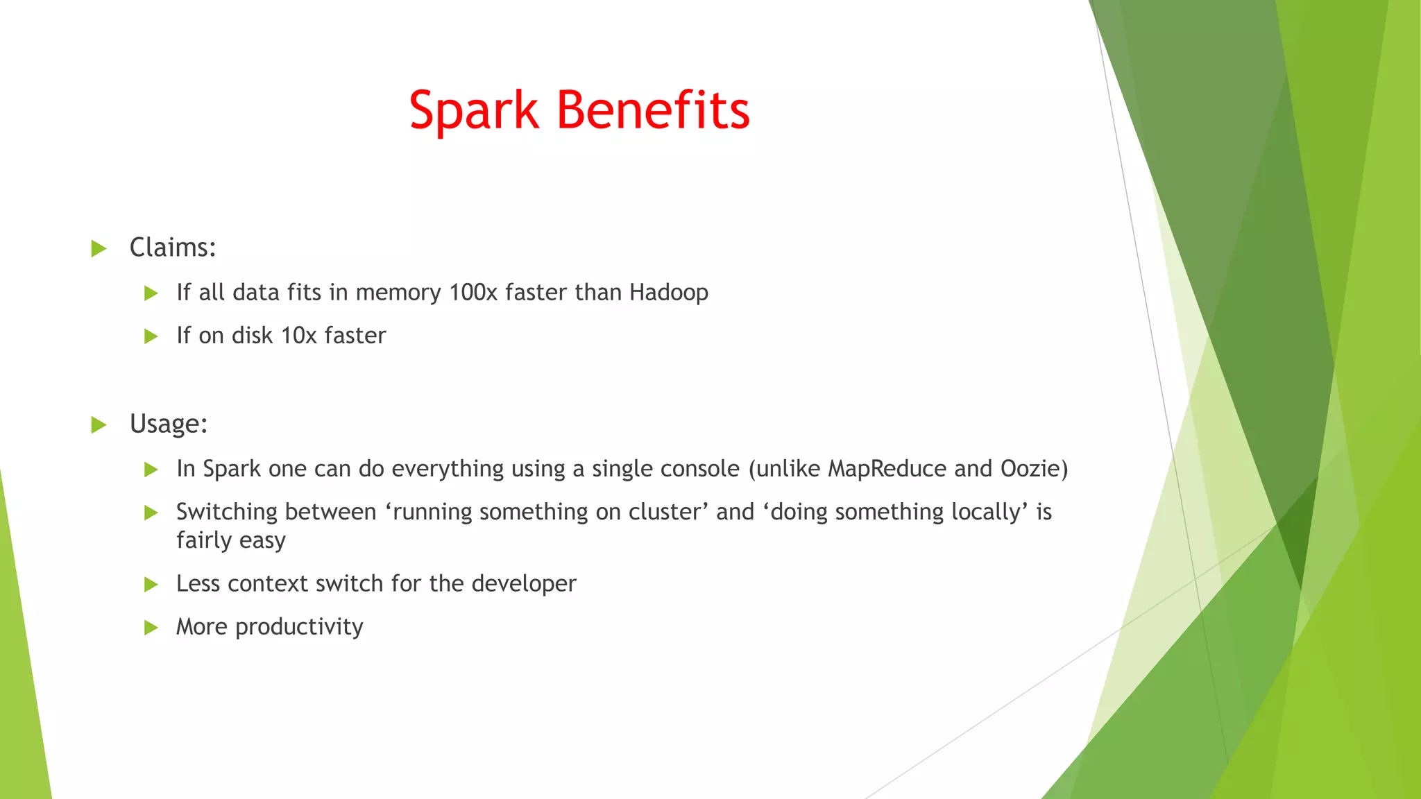 Spark Benefits
 Claims:
 If all data fits in memory 100x faster than Hadoop
 If on disk 10x faster
 Usage:
 In Spark one can do everything using a single console (unlike MapReduce and Oozie)
 Switching between ‘running something on cluster’ and ‘doing something locally’ is
fairly easy
 Less context switch for the developer
 More productivity
 