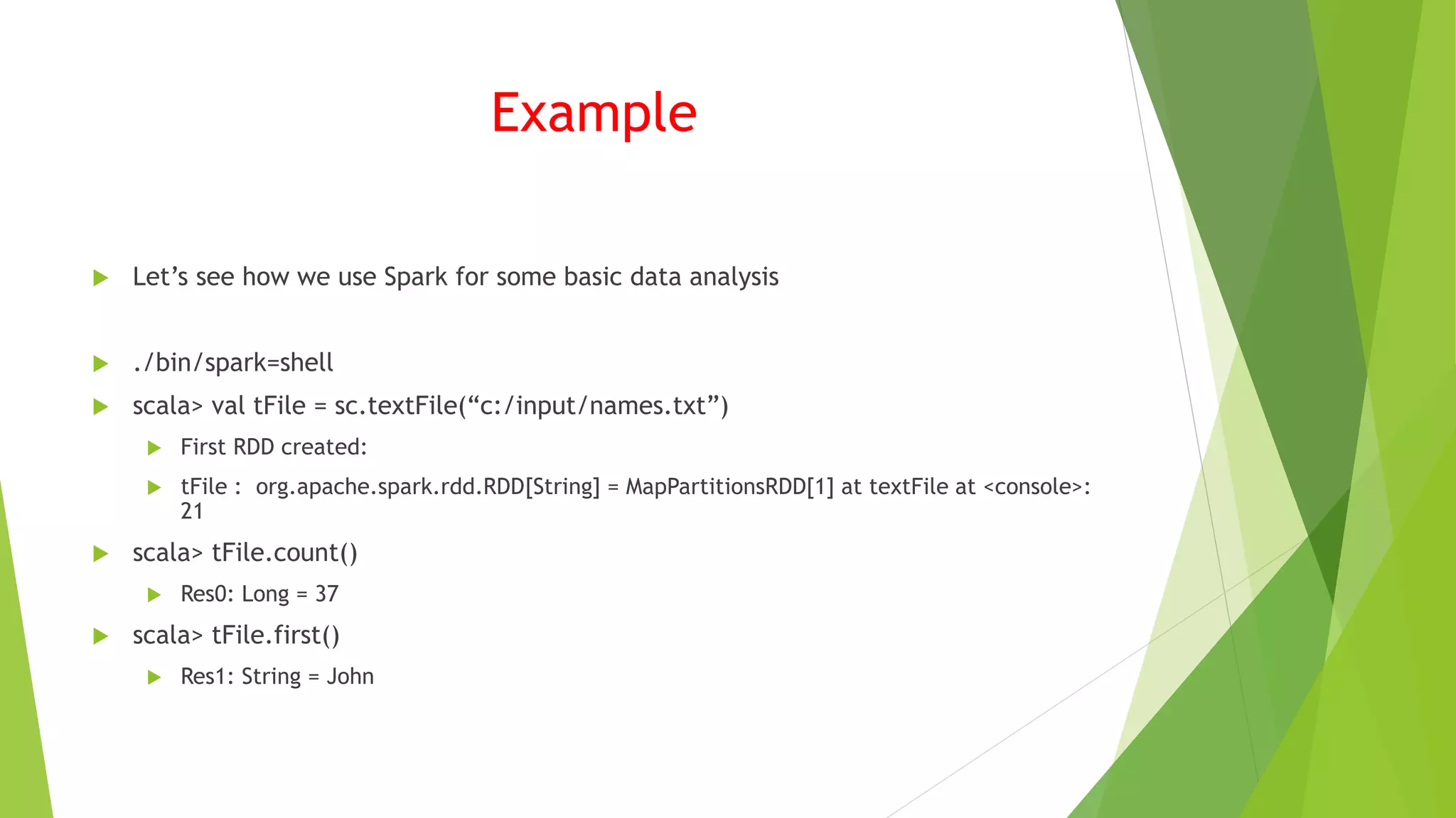 Example
 Let’s see how we use Spark for some basic data analysis
 ./bin/spark=shell
 scala> val tFile = sc.textFile(“c:/input/names.txt”)
 First RDD created:
 tFile : org.apache.spark.rdd.RDD[String] = MapPartitionsRDD[1] at textFile at <console>:
21
 scala> tFile.count()
 Res0: Long = 37
 scala> tFile.first()
 Res1: String = John
 