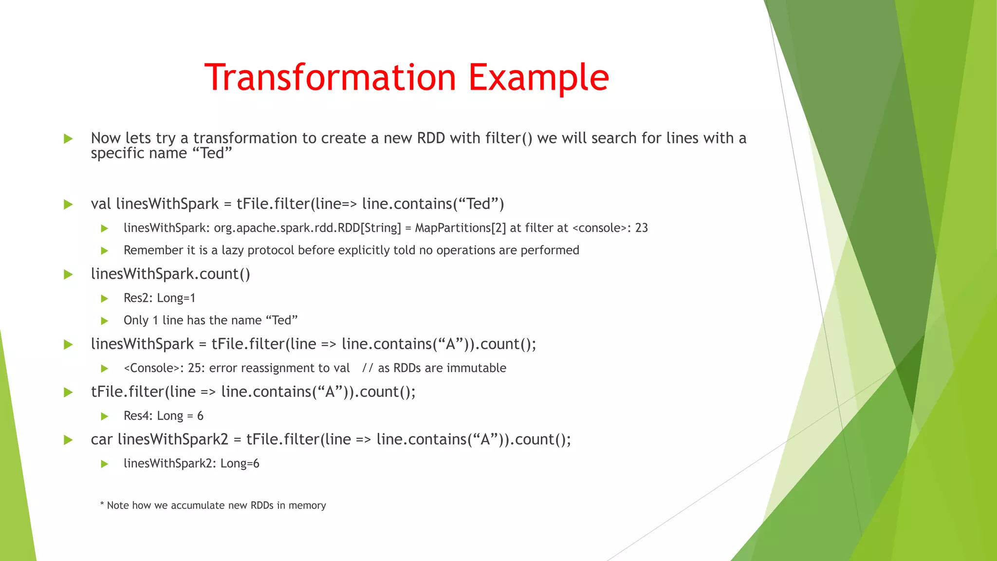 Transformation Example
 Now lets try a transformation to create a new RDD with filter() we will search for lines with a
specific name “Ted”
 val linesWithSpark = tFile.filter(line=> line.contains(“Ted”)
 linesWithSpark: org.apache.spark.rdd.RDD[String] = MapPartitions[2] at filter at <console>: 23
 Remember it is a lazy protocol before explicitly told no operations are performed
 linesWithSpark.count()
 Res2: Long=1
 Only 1 line has the name “Ted”
 linesWithSpark = tFile.filter(line => line.contains(“A”)).count();
 <Console>: 25: error reassignment to val // as RDDs are immutable
 tFile.filter(line => line.contains(“A”)).count();
 Res4: Long = 6
 car linesWithSpark2 = tFile.filter(line => line.contains(“A”)).count();
 linesWithSpark2: Long=6
* Note how we accumulate new RDDs in memory
 