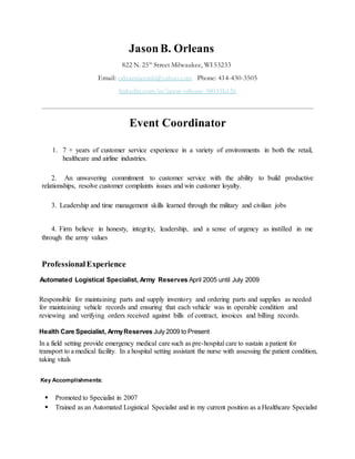 JasonB. Orleans
822 N. 25th
Street Milwaukee, WI53233
Email: orleansjasonb@yahoo.com Phone: 414-430-3505
linkedin.com/in/jason-orleans-38035b126
Event Coordinator
1. 7 + years of customer service experience in a variety of environments in both the retail,
healthcare and airline industries.
2. An unwavering commitment to customer service with the ability to build productive
relationships, resolve customer complaints issues and win customer loyalty.
3. Leadership and time management skills learned through the military and civilian jobs
4. Firm believe in honesty, integrity, leadership, and a sense of urgency as instilled in me
through the army values
ProfessionalExperience
Automated Logistical Specialist, Army Reserves April 2005 until July 2009
Responsible for maintaining parts and supply inventory and ordering parts and supplies as needed
for maintaining vehicle records and ensuring that each vehicle was in operable condition and
reviewing and verifying orders received against bills of contract, invoices and billing records.
Health Care Specialist, ArmyReserves July 2009 to Present
In a field setting provide emergency medical care such as pre-hospital care to sustain a patient for
transport to a medical facility. In a hospital setting assistant the nurse with assessing the patient condition,
taking vitals
Key Accomplishments:
 Promoted to Specialist in 2007
 Trained as an Automated Logistical Specialist and in my current position as a Healthcare Specialist
 