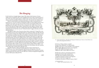 24 25
The Hanging
In this horrific yet strangely elegant image, Callot depicts what becomes of vicious
soldiers who are hanged for their crimes, dangling from this tree like “wretched fruits” of
war. At the same time, Callot appears to allude to the execution of Jesus by crucifixion in
order to evoke the possibility of salvation after death—for even the most nefarious men.
With its central position and outstretched branches, Callot’s monumental tree is
reminiscent of a cross, the symbol of Christianity. Callot’s tree also implies that the wood
of Christ’s man-made cross came from the Tree of Life in the Garden of Eden.The
gambling men to the right of the tree thus correspond to the soldiers who cast lots for
Christ’s robe while the hanged soldiers, characterized in the caption as “thieves,” evoke
the good and bad thieves who were crucified along with Christ (Wolfthal 1977). More
importantly, the fact that these men are “infamous and lost” suggests that they now need
spiritual guidance.
Throughout Callot’s series, Franciscan friars (whose symbol, the T-shaped Tau cross,
is invoked by the tree’s form), spiritually guide the condemned soldiers and offer them the
hope of salvation. Despite the soldiers’ crimes against the Church, the friars listen to their
last confessions and pardon them.The tree’s presence in this print reinforces this theme
of salvation. For example, in the Biblical book of Ezekiel, God instructs an angel to go
through Jerusalem and mark the faithful with the Tau symbol to distinguish them from
the rest of the inhabitants who will be killed for their wickedness (Ezekiel 9: 4-6).The
fact that two of the scenes with Franciscan friars occur in the center of the print while the
third is magnified in the right foreground may demonstrate Callot’s intention to valorize
these Franciscan acts of mercy. Moreover, his portrayal of these religious as compassionate
and benevolent reflects Callot’s strong connection with the Order of Friars Minor—not
not only did he execute devotional prints for them, two of his brothers were also members
of the Third Order of Saint Francis (Russell 1975).
Arguably, therefore, Callot unstintingly represents at least certain forms of
Catholicism as a force of good that grants spiritual peace during times of war and
violence. In this manner, he embodies the religious sentiment of his hometown, Lorraine,
which remained both the enemy of Louis XIII and a Catholic Stronghold throughout the
Counter-Reformation (Russell 1975).
– MPP
1.6 Jacques Callot (French, c.1592-1635), The Hanging (La Pendaison), pl. 11 from Les Grandes Misères de la
guerre, 1633, etching, GCAC 1987.4.11.
[A la fin ces Voleurs infames et perdus1
,
Comme fruits malheureux a cet arbre pendus
Monſtrent bien que le crime (horrible et noire engeance)
Eſt luy meſme inſtrument de honte et de vengeance,
Et que ceſt le Deſtin des hommes vicieux
D’eſprouuer toſt ou tard la iuſtice des Cieux.]
[Finally these infamous and abandoned thieves,
hanging from this tree like wretched fruit,
show that crime (horrible and black species)
is itself the instrument of shame and vengeance,
and that it is the fate of corrupt men
to experience the justice of Heaven sooner or later.]
1 “Perdus” can be translated literally as “lost.”
 