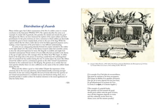28 29
Distribution of Awards
Many scholars agree that Callot’s examination of the life of a soldier comes to a moral
conclusion in this final print (Wolfthal 1977).The caption describes the scene as an
“example of a leader full of gratitude, who punishes the wicked and rewards the good.”
Throughout the Misères, we have witnessed the exploits of the unjust soldiers and their
punishments. In this print, however, we view a ceremony in which soldiers are deservedly
rewarded for good or heroic martial deeds, at least in the eyes of the king. While the
caption (which like the others, Callot did not write but likely approved) proposes such a
reading, a closer inspection of the print leads to a very different understanding.
At center, we see a king gazing absently forward, his scepter extended to the soldier
on his right (detail 1.8).The crown of this blousy monarch makes him resemble a jester,
as does the odd, jovial expression he wears.The king He is youthful, and might have
reminded contemporary French viewers of Louis XIII, who had succeeded to the throne
at the age of eight and was still a teenager when the Thirty Years’War began. A soldier
kneels to the king’s left, in the process of receiving a medal from this undistinguished
joke of a monarch for his conduct during the war. A courtier places the noose-like ribbon
around the soldier’s neck in a synonymous gesture to the other “reward” of punishment
bestowed on the condemned man in The Hanging. The gestures are so similar that one
must question whether there is in fact a difference in the nature of the two soldiers’ deeds
during the war.
What and who defines a good or a bad soldier? Despite the importance of this
ceremony, few in the room pay attention, instead disinterestedly conversing amongst
themselves. In the next century, Hogarth’s Reward of Cruelty will revisit the question of
just reward and punishment in a similarly raucous and theatrical setting, there, too, a
powerful presider is unable to direct his students’ attention to the moral significance of
what lies before them.
– EJA
1.8 Jacques Callot (French, c.1592-1635), Distribution of Awards (Distribution des Récompences), pl. 18 from
Les Grandes Misères de la Guerre, 1633, etching, GCAC 1987.4.18.
[Cet exemple d’un Chef plein de reconnoißance,
Qui punit les méchans et les bons recompance,
Doit piquer les ſoldats d’un aiguillon d’honneur,
Puis que de la vertu, depend tout leur bon-heur,
Et qu’ordinairement ils reçoiuent du Vice,
La honte, le meſpris, et le dernier ſupplice.]
[This example of a grateful leader,
who punishes evil and rewards the good,
should prick soldiers with the goad of honor,
since all their happiness depends on virtue
and they ordinarily receive from vice,
shame, scorn, and the extreme penalty.]
 
