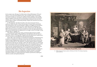 32 33
2.1 William Hogarth, The Inspection, plate 3 of Marriage A-la-Mode, 1743, etching and engraving,
GCAC 1992.19.55.
The Inspection
In his narrative series, Marriage A-la-Mode, based on Samuel Richardson’s 1740 novel
Pamela; or, Virtue Rewarded, Hogarth inverts a tale of steadfast virtue. He chronicles
the doomed marriage of a viscount and a wealthy merchant’s daughter as they steadily
descend into greed, vanity, and adultery culminating in the lady’s death in the final plate
(Paulson 1993). As was his frequent commercial practice, the prints in the series were
reversed replicas of larger, corresponding paintings. Hogarth later advertised and sold the
prints at a lower price.
In “The Inspection,” the third of six plates in the series, the viscount visits an
apothecary without his wife to discuss his contraction of venereal disease, presumably
from extramarital sex.The viscount brandishes a pillbox as he haggles over the treatment
with the apothecary. His exposed neck wears a large, black patch. In Hogarth’s time,
patches were used both to cover syphilis scars and as cosmetic beauty spots (Rosenthal
2001).The dual associations of the accessory label him as both vain and sexually diseased.
The viscount carelessly waves his walking stick as one might a sword.To his right, a young
prostitute dabs at a syphilitic sore.
The apothecary, Dr. Rock, was a living, contemporary figure known for syphilis
treatments. A favorite villain of Hogarth’s, Rock is also illustrated in The Four Times of
Day (Foster 1944). In “The Inspection,” Hogarth mocks the quack doctor’s ineffectiveness
as a man of science by surrounding him with taxonomical disorder.
Rock’s office is thus portrayed as an old-fashioned wunderkammer. Wunderkammern,
or cabinets of curiosities, were collections of specimens intended for marvel and study.
Popular amongst Enlightenment intellectuals, the collections functioned as private, early
museums (Lauder 2011). In “The Inspection,” a lascivious skeleton embraces and gropes
an anatomical model who peers through a cabinet.The walls and cabinet are adorned with
ponderous and useless objects and instruments: a hat, a pair of unmatched shoes, a model
head, a stack of bricks and a pair of paintings depicting a two-headed hermaphrodite
and a man with a head growing from his chest. In the bottom left corner, an open book
explains that the elaborate machine below it is intended for resetting shoulders and
certified by the Royal Academy of Paris (detail 3.1). Hogarth’s nationalistic antipathy for
the French posits the machine as a telling object of ridicule.Through the meaningless
assortment, Hogarth satirizes the wunderkammer’s failed attempts at encyclopedic
study. Rock’s integrity as a medical professional is likewise questioned by rendering his
collection senseless and hopelessly disjointed.
– DBS
 