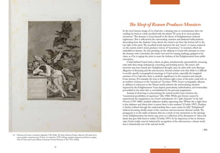 70 71
The Sleep of Reason Produces Monsters
In the most famous image of Los Caprichos, a sleeping man in contemporary dress sits
cradling his head at a desk inscribed with the phrase “El sueño de la razon produce
monstruos.”The dreamer is Goya himself in the throes of Enlightenment-induced
nightmares.This is reflected by the surrounding creatures and darkened hallucinations
descending from the shadows. Goya directs the viewer’s eye from the bottom left to the
top right of the print.The inscribed words represent the way “razon”, or reason, imposed
on the creative artist’s mind, produces visions of “monstruos,” or monsters, which are
embedded in dreams. An owl, perching on the tabletop to Goya’s left, attempts to rouse
the dreamer with a burnisher, the artists’ tool used for erasing markings, gripped in his
claws, as if he is urging the artist to erase the foulness of the Enlightenment from public
conception.
Curled behind Goya’s back, a black cat glares mischievously, surrounded by menacing
owls with their wings widespread: screeching and howling terrors.The artist’s self-
insertion may lean toward anti-Enlightened thought, since he sides with more Baroque
allegories of dreaming and the subconscious. Several scholars note that while it is difficult
to ascribe specific iconographical meanings to Goya’s prints, especially the imagined
creatures of Los Caprichos, there is symbolic significance in the monsters and animals
Goya chooses. For example, the lynx at the bottom right corner of the print could refer to
an emblem of fantasia or the “mental eye” (Levitine 1959). Goya’s iconographic allusion
in addition to references to the Dream world, subverts the universalizing narrative
imposed by the Enlightenment. Goya depicts particularity, individualism, and irrationality
personified in the artist who is overwhelmed by his personal imagination.
Instead of observing or schematizing the natural world, Goya envisions the
“nonrational possibilities of experience” (Ilie 1984). While past history cannot be
experienced, the imagination can. Goya’s embodiment of a “split character” in his Self
Portrait (1795-1800), similarly addresses duality, expressing that “Where the is light there
is also darkness and where there is reason there is also madness” (Ciofalo 1997). Dualism
is further realized through the understanding that a man cannot be fully “Enlightened”
without becoming wholly aware of the conscious and unconscious (dream) worlds.The
protagonist is in the midst of dreams that are a result of over-immersion in the ideology
of the Enlightenment; his terrors may serve as a reflection of his absorption in “ideas and
ideals that give little heed to reality” (Ciofalo 1997). In his depictions of the in-between
state, Goya’s reality must be balanced by recognition of the subconscious, a dream world
that is fantastically not of the rational world.
– MS
4.2 Francisco de Goya y Lucientes (Spanish, 1746-1848), The Sleep of Reason Produces Monsters (El sueño de la
razon produce monstruos) pl. 43 from Los Caprichos, 1799, etching, aquatint, drypoint, and burin on paper,
Gift of Owen and Leone Elliott, University of Iowa Museum of Art, 1976. 44AQ.
 