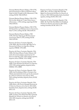 88
Giovanni Battista Piranesi (Italian, 1720-1778),
Arch of Constantine in Rome, pl. IX from Alcune
Vedute di Archi Trionfali ed altri Monumenti, 1748,
etching, GCAC 1962.10.PI.63.
Giovanni Battista Piranesi (Italian, 1720-1778),
The Lion Bas-Reliefs, pl. V state I from Carceri
d’Invenzione, c. 1761, etching, engraving, GCAC
1962.10.PI.36.
Giovanni Battista Piranesi (Italian, 1720-1778),
The Round Tower, pl. III from Carceri d’invenzione,
State V, 1761, etching, GCAC 1962.10.PI.34.
Giovanni Battista Piranesi (Italian, 1720-
1778), The Giant Opening, pl. IX from Carceri
d’invenzione, State V, 1761, etching, GCAC
1962.10.PI.40.
Francisco de Goya y Lucientes (Spanish,
1746-1828), They Carried Her Off! (Que Se La
Llevaron!) pl. 8 from Los Caprichos, etching,
aquatint, UIMAC 1976.44H.
Francisco de Goya y Lucientes (Spanish, 1746-
1828), The Sleep of Reason Produces Monsters (El
sueño de la razon produce monstruos) pl. 43
from Los Caprichos, 1797-1799, etching, aquatint,
drypoint, burin, UIMAC 1976. 44AQ.
Francisco de Goya y Lucientes (Spanish, 1746-
1828), Trials (Ensayos) pl. 60 from Los Caprichos.
1797-1799, etching aquatint, drypoint, burin,
UIMAC 1976. 44BH.
Francisco de Goya y Lucientes (Spanish, 1746-
1828), Sad Forebodings of What is Coming to Pass
(Tristes presentimientos de lo que ha de acontecer)
pl. 1 from Los Desastres de La Guerra, 1814-
1815, etching, burnisher, drypoint, burin, GCAC
2011.3.1.
Francisco de Goya y Lucientes (Spanish, 1746-
1828), Bitter to Be Present (Amarga Presencia) pl.
13 from Los Desastres de La Guerra. 1814-1815,
burnisher, burin, drypoint, lavis, etching, GCAC
2011.3.13.
Francisco de Goya y Lucientes (Spanish, 1746-
1828), An Heroic Feat! With Dead Men! (¡Grande
Hazaña!) pl. 39 from Los Desastres de la Guerra.
1814-1815, drypoint, etching, lavis GCAC
2011.3.39.
Francisco de Goya y Lucientes (Spanish, 1746-
1828), There is No One to Help Them (No Hay
Quien Los Socorra) pl. 60 from Los Desastres de
la Guerra. 1814-1815, burnisher, burin, burnished
aquatint, etching, GCAC 2011.3.60.
Francisco de Goya y Lucientes (Spanish, 1746-
1828), The Truth Has Died (Murio la Verdad) pl.
79 from Los Desastres de la Guerra, 1814-1815,
etching, burnisher, GCAC 2011.3.79.
 