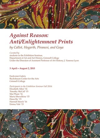 Against Reason:
Anti/Enlightenment Prints
by Callot, Hogarth, Piranesi, and Goya
Curated by
students in the Exhibition Seminar,
Department of Art and Art History, Grinnell College
Under the Direction of Assistant Professor of Art History, J. Vanessa Lyon
3 April—August 2, 2015
Faulconer Galery
Bucksbaum Center for the Arts
Grinnell College
Participants in the Exhibition Seminar Fall 2014:
Elizabeth Allen ‘16
Timothy McCall ‘15
Mai Pham ‘16
Maria Shevelkina ‘15
Dana Sly ‘15
Hannah Storch ‘16
Emma Vale ‘15
 