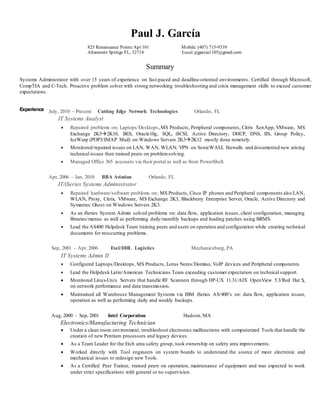 Paul J. García
825 Renaissance Pointe Apt 101
Altamonte Springs FL, 32714
Mobile: (407) 715-9339
Email:pjgarcia1105@gmail.com
Summary
Systems Administrator with over 15 years of experience on fast-paced and deadline-oriented environments. Certified through Microsoft,
CompTIA and C-Tech. Proactive problem solver with strong networking troubleshooting and crisis management skills to exceed customer
expectations.
Experience July, 2010 – Present Cutting Edge Network Technologies Orlando, FL
IT Systems Analyst
 Repaired problems on; Laptops/Desktops,MS Products, Peripheral components, Citrix XenApp, VMware, MS
Exchange 2K32K10, BES, Oracle10g, SQL, iSCSI, Active Directory, DHCP, DNS, IIS, Group Policy,
IceWarp (POP3/IMAP Mail) on Windows Servers 2K32K12 mostly done remotely.
 Monitored/repaired issues on LAN, WAN, WLAN, VPN on SonicWALL firewalls and documented new arising
technical issues then trained peers on problemsolving.
 Managed Office 365 accounts via their portal as well as from PowerShell.
Apr, 2006 – Jan, 2010 BBA Aviation Orlando, FL
IT/iSeries Systems Administrator
 Repaired hardware/software problems on; MS Products, Cisco IP phones and Peripheral components also LAN,
WLAN, Proxy, Citrix, VMware, MS Exchange 2K3, Blackberry Enterprise Server, Oracle, Active Directory and
Symantec Ghost on Windows Servers 2K3.
 As an iSeries System Admin solved problems on: data flow, application issues, client configuration, managing
libraries/menus as well as performing daily/monthly backups and loading patches using BRMS.
 Lead the AS400 Helpdesk Team training peers and users on operation and configuration while creating technical
documents for reoccurring problems.
Sep, 2001 – Apr, 2006 Exel/DHL Logistics Mechanicsburg, PA
IT Systems Admin II
 Configured Laptops/Desktops, MS Products, Lotus Notes/Domino, VoIP devices and Peripheral components
 Lead the Helpdesk Latin/American Technicians Team exceeding customer expectation on technical support.
 Monitored Linux-Unix Servers that handle RF Scanners through HP-UX 11.31/AIX OpenView 5.3/Red Hat 5,
on network performance and data transmission.
 Maintained all Warehouse Management Systems via IBM iSeries AS/400’s on: data flow, application issues,
operation as well as performing daily and weekly backups.
Aug, 2000 - Sep, 2001 Intel Corporation Hudson, MA
Electronics/Manufacturing Technician
 Under a clean room environment, troubleshoot electronics malfunctions with computerized Tools that handle the
creation of new Pentium processors and legacy devices.
 As a Team Leader for the Etch area safety group, took ownership on safety area improvements.
 Worked directly with Tool engineers on system boards to understand the source of most electronic and
mechanical issues to redesign new Tools.
 As a Certified Peer Trainer, trained peers on operation, maintenance of equipment and was expected to work
under strict specifications with general or no supervision.
 