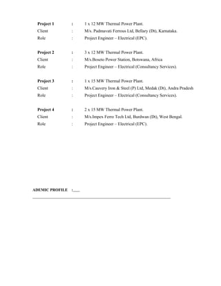 Project 1 : 1 x 12 MW Thermal Power Plant.
Client : M/s. Padmavati Ferrous Ltd, Bellary (Dt), Karnataka.
Role : Project Engineer – Electrical (EPC).
Project 2 : 3 x 12 MW Thermal Power Plant.
Client : M/s.Boseto Power Station, Botswana, Africa
Role : Project Engineer – Electrical (Consultancy Services).
Project 3 : 1 x 15 MW Thermal Power Plant.
Client : M/s.Cauvery Iron & Steel (P) Ltd, Medak (Dt), Andra Pradesh
Role : Project Engineer – Electrical (Consultancy Services).
Project 4 : 2 x 15 MW Thermal Power Plant.
Client : M/s.Impex Ferro Tech Ltd, Burdwan (Dt), West Bengal.
Role : Project Engineer – Electrical (EPC).
ADEMIC PROFILE :
 