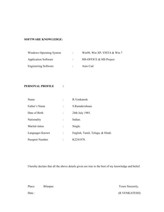 SOFTWARE KNOWLEDGE:
Windows Operating System : Win98, Win XP, VISTA & Win 7
Application Software : MS-OFFICE & MS Project
Engineering Software : Auto Cad
PERSONAL PROFILE :
Name : R.Venkatesh.
Father’s Name : S.Ramakrishnan.
Date of Birth : 24th July 1985.
Nationality : Indian.
Marital status : Single.
Languages Known : English, Tamil, Telugu, & Hindi.
Passport Number : K2241878.
I hereby declare that all the above details given are true to the best of my knowledge and belief.
Place: Bilaspur. Yours Sincerely,
Date : (R.VENKATESH)
 