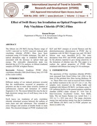 @ IJTSRD | Available Online @ www.ijtsrd.com
ISSN No: 2456
International
Research
UGC Approved International Open Access Journal
Effect of Swift Heavy Ion Irradiation on Optical P
Poly Vinylidene C
Department of Physics, S. R. Government College for Women,
ABSTRACT
The lithium ion (50 MeV) having fluence range of
1x1011 ions/cm2 to 3x1012 ions/cm2 induced poly
vinylidene chloride (PVDC) films have been
examined using UV-Visible technique. The shift in
optical absorption edge in irradiated PVDC was
associated with the decrease in optical band gap
energy. The noticeable characteristic peak was
detected due to UV-Vis analysis, in lithium irradiated
samples of PVDC at highest fluence.
Keywords: Polymer; Irradition; PVDC (Poly
vinylidene chloride); SHI (Swift Heavy Ion); UV
(Ultra violet-visible).
1. INTRODUCTION
Different studies of ion induced polymers revealed
that the modifications occurred in properties of
polymers are due to main chain scission, creation of
carbonaceous clusters and formation of volati
fragments [1-4]. The reason behind this may be due to
high electronic energy loss of swift heavy ions in the
target [5].
Swift heavy ion irradiation of poly vinylidene
chloride stimulated scission between the carbons of
main chain and side substituent. This extended to
cross linkages and creation of double bonds in main
chain. The structural changes in PVDC irradiated with
@ IJTSRD | Available Online @ www.ijtsrd.com | Volume – 1 | Issue – 5
ISSN No: 2456 - 6470 | www.ijtsrd.com | Volume
International Journal of Trend in Scientific
Research and Development (IJTSRD)
UGC Approved International Open Access Journal
avy Ion Irradiation on Optical Properties of
Poly Vinylidene Chloride (PVDC) Films
Kusam Devgan
Department of Physics, S. R. Government College for Women,
Amritsar, Punjab, India
The lithium ion (50 MeV) having fluence range of
1x1011 ions/cm2 to 3x1012 ions/cm2 induced poly
vinylidene chloride (PVDC) films have been
Visible technique. The shift in
optical absorption edge in irradiated PVDC was
d with the decrease in optical band gap
energy. The noticeable characteristic peak was
Vis analysis, in lithium irradiated
Polymer; Irradition; PVDC (Poly
Heavy Ion); UV-VIS
Different studies of ion induced polymers revealed
that the modifications occurred in properties of
polymers are due to main chain scission, creation of
carbonaceous clusters and formation of volatile
4]. The reason behind this may be due to
high electronic energy loss of swift heavy ions in the
Swift heavy ion irradiation of poly vinylidene
chloride stimulated scission between the carbons of
This extended to
cross linkages and creation of double bonds in main
chain. The structural changes in PVDC irradiated with
KeV and MeV energies at several fluences and the
photoluminescence phenomenon in PVDC due to
irradiation with 84 MeV Oxygen ions and
Silicon ions were described [6
desorption from PVC and PVDC polymers induced
by the photons reported to give strong selectivity in
the formation of chlorine ions [8]. This paper is to
explore the optical properties of PVDC films
irradiated with lithium ions using UV
2. EXPERIMENTAL
The specimens of Poly vinylidene chloride (PVDC)
were procured from Good Fellow Ltd. (UK) in the
form of flat polished thin films having thickness 50
m. These films were used as
any further treatment in the size of 1 cm x 1
samples were mounted on the sliding ladder and
irradiated with lithium (50 MeV) ion beams using 15
UD pelletron facility in the general purpose scattering
chamber (GPSC) under vacuum of ~10
Inter-University Accelerator Center, New Delhi
India. The ion beams fluence was varied from 1 x
1011 to 3 x 1012 ions cm-2. The range, electronic
energy loss and nuclear energy loss due to irradiation
with lithium (50 MeV) ions in PVDC polymer are
shown in table1 [9].
Page: 50
6470 | www.ijtsrd.com | Volume - 1 | Issue – 5
Scientific
(IJTSRD)
UGC Approved International Open Access Journal
roperties of
hloride (PVDC) Films
Department of Physics, S. R. Government College for Women,
KeV and MeV energies at several fluences and the
photoluminescence phenomenon in PVDC due to
irradiation with 84 MeV Oxygen ions and 120 MeV
Silicon ions were described [6-7]. The ionic
desorption from PVC and PVDC polymers induced
by the photons reported to give strong selectivity in
the formation of chlorine ions [8]. This paper is to
explore the optical properties of PVDC films
irradiated with lithium ions using UV-Vis technique.
The specimens of Poly vinylidene chloride (PVDC)
were procured from Good Fellow Ltd. (UK) in the
form of flat polished thin films having thickness 50
m. These films were used as-received form without
any further treatment in the size of 1 cm x 1 cm. The
samples were mounted on the sliding ladder and
irradiated with lithium (50 MeV) ion beams using 15
UD pelletron facility in the general purpose scattering
chamber (GPSC) under vacuum of ~10-6 Torr at
University Accelerator Center, New Delhi,
India. The ion beams fluence was varied from 1 x
2. The range, electronic
energy loss and nuclear energy loss due to irradiation
with lithium (50 MeV) ions in PVDC polymer are
 