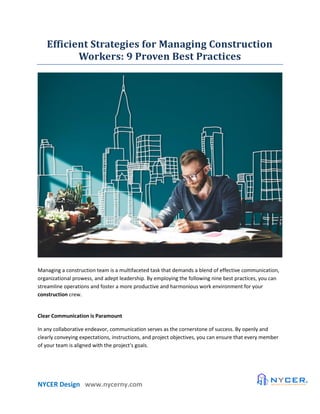 NYCER Design www.nycerny.com
Efficient Strategies for Managing Construction
Workers: 9 Proven Best Practices
Managing a construction team is a multifaceted task that demands a blend of effective communication,
organizational prowess, and adept leadership. By employing the following nine best practices, you can
streamline operations and foster a more productive and harmonious work environment for your
construction crew.
Clear Communication is Paramount
In any collaborative endeavor, communication serves as the cornerstone of success. By openly and
clearly conveying expectations, instructions, and project objectives, you can ensure that every member
of your team is aligned with the project's goals.
 