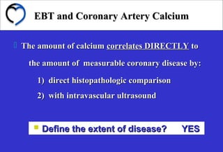 EBT and Coronary Artery CalciumEBT and Coronary Artery Calcium
 Define the extent of disease? YESDefine the extent of disease? YES
 The amount of calciumThe amount of calcium correlates DIRECTLYcorrelates DIRECTLY toto
the amount of measurable coronary disease by:the amount of measurable coronary disease by:
1) direct histopathologic comparison1) direct histopathologic comparison
2) with intravascular ultrasound2) with intravascular ultrasound
 