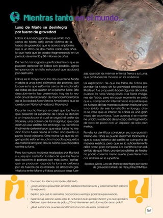 Prohibida
su
reproducción
167
Mientras tanto en el mundo...
Luna de Marte se desintegra
por fuerza de gravedad
Fobos, la luna más grande y que orbita más
cerca de Marte, está siendo víctima de la
fuerza de gravedad que la acerca al planeta
rojo a un ritmo de dos metros cada cien años,
lo que hará que se acabe fragmentando en un
periodo de entre 30 y 50 millones de años.
De hecho, las largas y superficiales fisuras que se
pueden apreciar en Fobos son posibles signos
tempranos de un fallo estructural que acabará
por destruirla.
Fobos es la mayor luna las dos que tiene Marte
y orbita a unos 6 mil kilómetros del planeta, con
lo que es la que está más cerca de un planeta
de todas las que existen en el Sistema Solar. Este
descubrimiento fue presentado hoy en la reu-
nión anual de la División de Ciencias Planetarias
de la Sociedad Astronómica Americana, que se
celebra en National Harbord, Maryland.
Durante mucho tiempo se creyó que las fisuras
que presenta la superficie de Fobos se debían
a un impacto por el cual se originó el cráter de
Stickney, una colisión de tal magnitud que casi
destruyó ese satélite. Sin embargo, los científicos
finalmente determinaron que esas fallas no irra-
dian hacia fuera desde el cráter, sino desde un
punto focal cercano. Otra teoría fue que su ori-
gen podía estar en muchos impactos pequeños
de material arrojado desde Marte que chocaba
contra su luna.
Pero los nuevos modelos realizados por Hurford
y su equipo sustentan la idea de que las fisuras
que recorren el planeta son más como estrías
que se producen cuando la luna se deforma
por las fuerzas de las mareas. La atracción gra-
vitatoria entre Marte y Fobos produce esas fuer-
Prohibida
su
reproducción
167
• Enumera las ideas principales del texto.
• ¿Los humanos presentan simetría bilateral internamente y externamente? Razona
la respuesta.
• Explica por qué la asimetría proporciona ventajas para la supervivencia.
• Explica qué relación existe entre la actividad de la proteína Notch y la de la proteína
Delta en los embriones de pollo. ¿Cómo intervienen en la formación de un pollo?
• ¿Qué sustancias pueden modificar la función de estas proteínas?
http://goo.gl/5tSjbD
zas, que son las mismas entre la Tierra y su Luna,
que producen las mareas en los océanos.
La explicación de que las fallas de Fobos res-
pondan la fuerza de la gravedad ejercida por
Marte ya fue propuesta hacer algunas décadas,
cuando la nave Viking envió a la Tierra imáge-
nes de Fobos, pero en aquel momento se creía
que su composición interna hacía imposible que
las fuerzas de las mareas pudieran fracturar una
luna sólida de ese tamaño.Sin embargo, aho-
ra se cree que el interior de Fobos es una gran
masa de escombros, que apenas si se mantie-
ne unida, y rodeada de un capa de fragmentos
de roca en polvo con un espesor de solo cien
metros.
Por ello, los científicos consideran esa composición
interna de Fobos se puede deformar fácilmente y
que la capa externa del satélite se comporta de
manera elástica, pero que es lo suficientemente
débil como para romperse. Los científicos han ad-
vertido de que Triton, uno de los satélites de Neptu-
no podría correr la misma suerte, pues tiene mar-
cas similares en la superficie.
Excelsior. (2015). Luna de Marte se desintegra por fuerza
de gravedad. Extraído de https://bit.ly/2NMPbjA.
http://goo.gl/o2T17e
P
r
o
h
i
b
i
d
a
s
u
c
o
m
e
r
c
i
a
l
i
z
a
c
i
ó
n
 