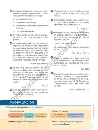Prohibida
su
reproducción
171
12 Indica de cuáles de los siguientes facto-
res depende la fuerza gravitatoria ejer-
cida por la Tierra sobre un cuerpo:
a. Lamasadelcuerpo.
b. La presión atmosférica.
c. La distancia del cuerpo al centro de
la Tierra.
d. La forma del cuerpo.
13 Di hasta dónde se extiende el campo
gravitatorio de la Tierra y justifica tu res-
puesta.
14 Un proyectil en vuelo horizontal a 383 m/s
explota y se divide en dos fragmentos
de igual masa. El primer fragmento sale
en una dirección que forma 20° con
la dirección inicial del proyectil, y el
segundo, en una dirección que forma
−30° con la dirección del proyectil.
Calcula la velocidad final de ambos.
Sol.: 500 m/s; 342 m/s
15 Se ata una bola al extremo de una
cuerda de 45 cm de longitud y se hace
girar en el aire con una velocidad
constante en módulo. Si la cuerda forma
un ángulo de 35° con la vertical, calcula
el tiempo que tarda en completar una
vuelta.
Sol.: 1,2
16 ¿Por qué debemos poner cadenas en
las ruedas de los coches cuando la
carretera está helada?
17 ¿Puede tener un móvil una trayectoria
curva si sobre él no actúa ninguna
fuerza?
18 Calculalaaceleraciónqueexperimenta
un cuerpo de 10 kg de masa cuando le
aplicamos una fuerza de 30 N.
Sol.: 3 m × s−2
19 Un cuerpo de 1 kg, que inicialmente está
en reposo, adquiere una aceleración
de 2 m/s2 cuando actúa una fuerza
sobre él. Calcula:
a) El módulo de la fuerza.
b) La distancia recorrida por el cuerpo
en 5 s.
Sol.: a) 2 N; b) 25 m
20 Calcula el módulo de la fuerza aplicada
a un cuerpo de 12 kg de masa si ha
aumentado su velocidad 20 m/s en un
tiempo de 5 s.
Sol.: 48 N
21 Dos patinadores están en reposo sobre
una pista de hielo. El primero de ellos,
de 54 kg, empuja al segundo, de 81 kg,
con una fuerza de 162 N. Calcula la
aceleración adquirida por cada uno
de ellos.
Sol.: 3 m/s2 y 2 m/s2 s
AUTOEVALUACIÓN
•Pide a tu profesor sugerencias para
mejorar y escríbelas.
•Trabajo personal
Reflexiona y autoevalúate en tu cuaderno:
•Trabajo en equipo
¿Cómo ha sido mi actitud
frente al trabajo?
¿He compartido
con mis compañeros?
¿He cumplido
mis tareas?
¿He respetado las opiniones
de los demás?
¿Qué aprendí en esta
unidad temática?
•Escribe la opinión de tu familia.
Prohibida
su
reproducción
171
171
P
r
o
h
i
b
i
d
a
s
u
c
o
m
e
r
c
i
a
l
i
z
a
c
i
ó
n
 