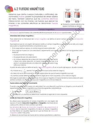 Prohibida
su
reproducción
179
Sabemos que ciertos cuerpos (naturales o artificiales), de-
nominados imanes, poseen la propiedad de atraer objetos
de hierro. También sabemos que las corrientes eléctricas
interaccionan con los imanes. Las fuerzas que ejercen los
imanes o las corrientes eléctricas se denominan fuerzas
magnéticas.
Al pasar la corriente eléctrica, las
agujas imantadas se desvían.
Perturbación que los imanes o las corrientes eléctricas producen en el espacio que los rodea.
Intensidad del campo magnético
Para determinar la intensidad del campo magnético se define el vector campo magnético o inducción
magnética, B.
Supongamos que en una región del espacio existe un campo magnético y que situamos en ella una carga
de prueba q. Experimentalmente comprobamos que:
• Si la carga está en reposo, no actúa ninguna fuerza sobre ella.
• Si la carga se mueve con una velocidad v, experimenta una fuerza magnética con las siguientes carac-
terísticas:
— Es proporcional a la carga q.
— Es perpendicular a la velocidad v.
— Su módulo depende de la dirección de la velocidad: si el vector
v tiene una cierta dirección, la fuerza magnética es nula; si el
vector rv es perpendicular a la dirección anterior, la fuerza mag-
nética es máxima.
A partir de estos datos se define el vector inducción magnética, B, en un punto del espacio, de esta manera:
—Su módulo es: , siendo F la fuerza máxima que actúa sobre la carga q.
—Su dirección es la del movimiento de las cargas sobre las que la fuerza magnética es nula.
—Su sentido puede determinarse mediante la regla de la mano izquierda, como indica la figura.
Esta regla es aplicable a cargas positivas. Si la carga es negativa, la fuerza tendrá la misma dirección pero
sentido contrario. La unidad de inducción magnética en el SI es el tesla (T).
Fuerza sobre una carga en movimiento
Cuando una carga q se mueve con velocidad v en una dirección que forma un ángulo con el vector B,
experimenta una fuerza magnética que tiene las siguientes características:
• Su módulo es:
• Su dirección y su sentido se determinan mediante la regla de la mano izquierda.
Líneas de inducción magnética
Se utilizan para representar el campo magnético en una región del
espacio. El vector inducción magnética es tangente a las líneas de en
cada punto y tiene el mismo sentido que éstas.
La densidad de líneas de inducción magnética es proporcional al
módulo de la inducción magnética. Es decir, el campo magnético
es más intenso en aquellas regiones en que las líneas de inducción
magnética están más juntas.
A diferencia de las líneas de fuerza de los campos gravitatorio y eléctrico,
Campo magnético
6.2 Fuerzas magnéticas
P
r
o
h
i
b
i
d
a
s
u
c
o
m
e
r
c
i
a
l
i
z
a
c
i
ó
n
 