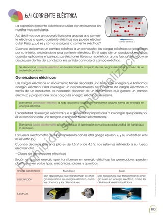 Prohibida
su
reproducción
183
TIPO DE GENERADOR Mecánico Solar
DESCRIPCIÓN
Son dispositivos que transforman la ener-
gía mecánica en energía eléctrica, como
las dinamos y los alternadores.
Son dispositivos que transforman la ener-
gía solar en energía eléctrica, como las
células solares o fotovoltaicas.
EJEMPLOS
La expresión corriente eléctrica se utiliza con frecuencia en
nuestra vida cotidiana.
Así, decimos que un aparato funciona gracias a la corrien-
te eléctrica o quela corriente eléctrica nos puede electro-
cutar. Pero, ¿qué es y cómo se origina la corriente eléctrica?
Cuando aplicamos un campo eléctrico a un conductor, las cargas eléctricas se desplazan
por su interior, originándose una corriente eléctrica. En el caso de un conductor metálico,
cuando aplicamos el campo, sus electrones libres son sometidos a una fuerza eléctrica y se
desplazan dentro del conductor en sentido contrario al campo eléctrico.
Electrones
Campo eléctrico, E

6.4 Corriente eléctrica
Se denomina corriente eléctrica al desplazamiento conjunto de las cargas eléctricas a través de un
material conductor.
Llamamos generador eléctrico a todo dispositivo capaz de transformar alguna forma de energía en
energía eléctrica.
Llamamos fuerza electromotriz a la energía que el generador comunica a cada unidad de carga que
lo atraviesa.
Generadores eléctricos
Las cargas eléctricas en movimiento tienen asociada una forma de energía que llamamos
energía eléctrica. Para conseguir un desplazamiento permanente de cargas eléctricas a
través de un conductor, es necesario disponer de un instrumento que genere un campo
eléctrico y proporcione a las cargas la energía eléctrica necesaria.
La cantidad de energía eléctrica que el generador proporciona a las cargas que pasan por
él se relaciona con una magnitud llamada fuerza electromotriz.
La fuerza electromotriz (fem) se representa con la letra griega épsilon, «, y su unidad en el SI
es el voltio (V).
Cuando decimos que una pila es de 1,5 V o de 4,5 V, nos estamos refiriendo a su fuerza
electromotriz.
—Clases de generadores eléctricos
Según el tipo de energía que transforman en energía eléctrica, los generadores pueden
clasificarse en varios tipos: mecánicos, solares y químicos.
P
r
o
h
i
b
i
d
a
s
u
c
o
m
e
r
c
i
a
l
i
z
a
c
i
ó
n
 