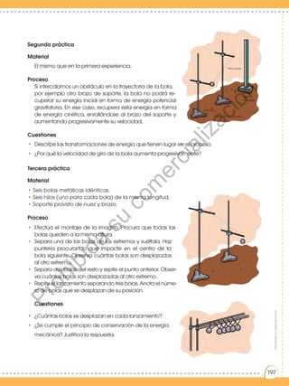 Prohibida
su
reproducción
197
Segunda práctica
Material
El mismo que en la primera experiencia.
Proceso
Si intercalamos un obstáculo en la trayectoria de la bola,
por ejemplo otro brazo de soporte, la bola no podrá re-
cuperar su energía inicial en forma de energía potencial
gravitatoria. En ese caso, recupera esta energía en forma
de energía cinética, enrollándose al brazo del soporte y
aumentando progresivamente su velocidad.
Cuestiones
• Describe las transformaciones de energía que tienen lugar en el proceso.
• ¿Por qué la velocidad de giro de la bola aumenta progresivamente?
Tercera práctica
Material
• Seis bolas metálicas idénticas.
• Seis hilos (uno para cada bola) de la misma longitud.
• Soporte provisto de nuez y brazo.
Proceso
• Efectúa el montaje de la imagen. Procura que todas las
bolas queden a la misma altura.
• Separa una de las bolas de los extremos y suéltala. Haz
puntería procurando que impacte en el centro de la
bola siguiente. Observa cuántas bolas son desplazadas
al otro extremo.
• Separa dos bolas del resto y repite el punto anterior. Obser-
va cuántas bolas son desplazadas al otro extremo.
• Repite el lanzamiento separando tres bolas. Anota el núme-
ro de bolas que se desplazan de su posición.
Cuestiones
• ¿Cuántas bolas se desplazan en cada lanzamiento?
• ¿Se cumple el principio de conservación de la energía
mecánica? Justifica la respuesta.
Prohibida
su
reproducción
197
Hilo y bola
Regla
graduada
Mesa de laboratorio
Soportes
P
r
o
h
i
b
i
d
a
s
u
c
o
m
e
r
c
i
a
l
i
z
a
c
i
ó
n
 