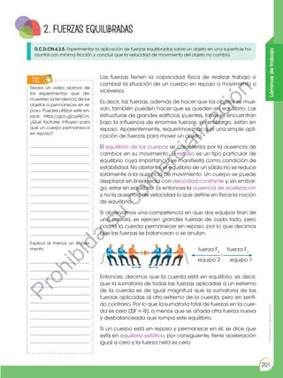 Prohibida
su
reproducción
201
Láminas
de
trabajo
2. Fuerzas equilibradas
D.C.D.CN.4.3.5. Experimentar la aplicación de fuerzas equilibradas sobre un objeto en una superficie ho-
rizontal con mínima fricción y concluir que la velocidad de movimiento del objeto no cambia.
Las fuerzas tienen la capacidad física de realizar trabajo o
cambiar la situación de un cuerpo en reposo a movimiento o
viceversa.
Es decir, las fuerzas, además de hacer que los objetos se mue-
van, también pueden hacer que se queden en equilibrio. Las
estructuras de grandes edificios, puentes, torres se encuentran
bajo la influencia de enormes fuerzas; sin embargo, están en
reposo. Aparentemente, requerimos más que una simple apli-
cación de fuerzas para mover un objeto.
El equilibrio de los cuerpos se caracteriza por la ausencia de
cambios en su movimiento. El reposo es un tipo particular de
equilibrio cuya importancia se manifiesta como condición de
estabilidad. No obstante, el equilibrio de un sólido no se reduce
solamente a la ausencia de movimiento. Un cuerpo se puede
desplazar en línea recta con velocidad constante y, sin embar-
go, estar en equilibrio. Es entonces la ausencia de aceleración
y no la ausencia de velocidad lo que define en física la noción
de equilibrio.
Si observamos una competencia en que dos equipos tiran de
una cuerda, se ejercen grandes fuerzas de cada lado, pero
podría la cuerda permanecer en reposo, por lo que decimos
que las fuerzas se balancean o se anulan.
Entonces, decimos que la cuerda está en equilibrio, es decir,
que la sumatoria de todas las fuerzas aplicadas a un extremo
de la cuerda es de igual magnitud que la sumatoria de las
fuerzas aplicadas al otro extremo de la cuerda, pero en senti-
do contrario. Por lo que la sumatoria total de fuerzas en la cuer-
da es cero (ΣF = 0), a menos que se añada otra fuerza nueva
y desbalanceada que rompa este equilibrio.
Si un cuerpo está en reposo y permanece en él, se dice que
está en equilibrio estático; por consiguiente, tiene aceleración
igual a cero y la fuerza neta es cero.
Revisa un video acerca de
los experimentos que de-
muestren la tendencia de los
objetos a permanecer en re-
poso. Puedes utilizar este en-
lace: https://goo.gl/qx9jCm.
¿Qué factores influyen para
qué un cuerpo permanezca
en reposo?
______________________
______________________
______________________
______________________
______________________
______________________
______________________
______________________
______________________
______________________
______________________
______________________
Explica al menos un experi-
mento.
______________________
______________________
______________________
______________________
______________________
______________________
______________________
______________________
______________________
______________________
______________________
TIC
E
N
G
R
UPO
Y
T
A
M
B
IÉN
T
I
C
S
R
E
C
O
R
T
A
BLES
fuerza F2
equipo 2 equipo 1
fuerza F1
P
r
o
h
i
b
i
d
a
s
u
c
o
m
e
r
c
i
a
l
i
z
a
c
i
ó
n
 