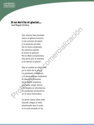 José Regato Cordero
Una alarma bien fundada
aterra al género humano
y nos convoca de plano
a la presente jornada.
Por la forma acelerada
de calentura global,
el temor es general.
Por la Sierra ecuatoriana
hay pavor por el mañana
si se derrite el glacial.
Hoy el cambio es alarmante,
ya la nieve de la altura
va perdiendo contextura
y el panorama es cambiante.
El deterioro incesante
de la fuente cristalina,
que como magia divina
nos llegaba en abundancia,
va perdiendo exuberancia
en la cima interandina.
La gente clama: ¡Dios mío!,
alzando ruegos al cielo,
lamentando que al suelo
se le está secando el río.
Si se derrite el glacial...
P
r
o
h
i
b
i
d
a
s
u
c
o
m
e
r
c
i
a
l
i
z
a
c
i
ó
n
 