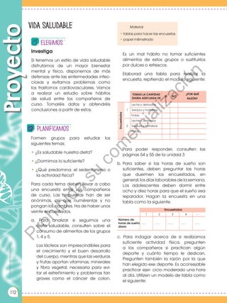 Prohibida
su
reproducción
112
Encuestados
TOMAS LA CANTIDAD
DIARIA ADECUADA DE
SÍ NO
¿POR QUÉ
RAZÓN?
1
Leche y derivados
Verdura y hortalizas
Frutas
2
Leche y derivados
Verdura y hortalizas
Frutas
..........
Encuestados
1 2 3 4 .... .
Número de
horas de sueño
diario
.......... .......... .......... .......... ..........
Prohibida
su
reproducción
Formen grupos para estudiar los
siguientes temas:
• ¿Es saludable nuestra dieta?
• ¿Dormimos lo suficiente?
• ¿Qué predomina: el sedentarismo o
la actividad física?
Para cada tema deben llevar a cabo
una encuesta entre sus compañeros
de curso. Las respuestas han de ser
anónimas, así que numérenlas y no
pongan los nombres. Ha de haber unos
veinte encuestados.
a. Para analizar si seguimos una
dieta saludable, consulten sobre el
consumo de alimentos de los grupos
1, 4 y 5.
Los lácteos son imprescindibles para
el crecimiento y el buen desarrollo
del cuerpo, mientras que las verduras
y frutas aportan vitaminas, minerales
y fibra vegetal, necesaria para evi-
tar el estreñimiento y problemas tan
graves como el cáncer de colon.
Investiga
Si tenemos un estilo de vida saludable
disfrutamos de un mayor bienestar
mental y físico, disponemos de más
defensas ante las enfermedades infec-
ciosas y evitamos problemas como
los trastornos cardiovasculares. Vamos
a realizar un estudio sobre hábitos
de salud entre los compañeros de
curso. Tomaréis datos y obtendréis
conclusiones a partir de estos.
Proyecto
Prohibida
su
reproducción
Vida saludable
elegimos
Planificamos
112
Material
• tablas para hacer las encuestas
• papel milimetrado
Es un mal hábito no tomar suficientes
alimentos de estos grupos o sustituirlos
por dulces o refrescos.
Elaborad una tabla para realizar la
encuesta, repitiendo el modelo siguiente:
Para poder responder, consulten las
páginas 54 y 55 de la unidad 3
b. Para saber si las horas de sueño son
suficientes, deben preguntar las horas
que duermen los encuestados, en
general, los días laborables de la semana.
Los adolescentes deben dormir entre
ocho y diez horas para que el sueño sea
reparador. Hagan la encuesta en una
tabla como la siguiente.
c. Para indagar acerca de si realizamos
suficiente actividad física, pregunten
a los compañeros si practican algún
deporte y cuánto tiempo le dedican.
Pregunten también la razón por la que
han elegido ese deporte. Es aconsejable
practicar ejer- cicio moderado una hora
al día. Utilizen un modelo de tabla como
el siguiente:
P
r
o
h
i
b
i
d
a
s
u
c
o
m
e
r
c
i
a
l
i
z
a
c
i
ó
n
 