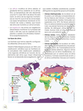 Prohibida
su
reproducción
136
• La altitud: modifica el clima debido al
gradiente térmico existente en la atmós-
fera. La temperatura del aire desciende
unos 0,6 °C cada 100 m de altura. Por esta
razón, el clima de las regiones montaño-
sas es mas frío que el de las zonas bajas.
Las bajas temperaturas favorecen la for-
mación de nubes y nieblas, que hacen
del clima de montaña un clima húmedo.
• La vegetación: las zonas con vegetación
desarrollada mantienen la humedad del
suelo y del aire, que es captada por las
plantas y cedida a la atmósfera median-
te la evapotranspiración.
Los tipos de clima
Los factores que hemos descrito configuran
los diferentes climas de la Tierra.
Vladimir Peter Köppen propuso, en 1923, una
clasificación climática que se mantiene en
la actualidad. Esta clasificación establece
unas regiones climáticas en función de los
elementos del clima que mayor influencia
tienen en el desarrollo de la vegetación. Aun-
que existen múltiples subdivisiones, pueden
distinguirse los siguientes grupos principales.
• Climas intertropicales. Se localizan en el
Ecuador y en latitudes comprendidas en-
tre los trópicos de Cáncer y Capricornio.
Las temperaturas medias mensuales son
superiores a los 18°C. No tienen estación
fría y la estacionalidad es prácticamente
nula. Las precipi taciones son muy abun-
dantes. Se distinguen clima tropical hú-
medo, lluvioso todo el año, y el tropical
seco con una estación seca.
• Climas áridos. Están situados alrededor
de los trópicos. Las temperaturas medias
son muy altas y las precipitacines, muy es-
casas.
• Climas templados. Se localizan en latitu-
des medias. Las temperaturas y las precipi-
taciones varían de maneraestacional sin
llegar a valores extremos. Algunos climas
concretos son el clima mediterráneo, ca-
racterizado por un verano seco; el clima
oceánico, húmedo durante todo el año, y
el clima continental, más seco en invierno
https://goo.gl/M9UaCl
P
r
o
h
i
b
i
d
a
s
u
c
o
m
e
r
c
i
a
l
i
z
a
c
i
ó
n
 