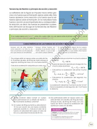 Prohibida
su
reproducción
163
Ejemplo
13
Tercera ley de Newton o principio de acción y reacción
La saltadora de la figura se impulsa hacia arriba gra-
cias a la fuerza que el trampolín ejerce sobre ella. Esta
fuerza aparece como reacción a la fuerza que la sal-
tadora ejerce sobre el trampolín. En la naturaleza toda
fuerza o acción va acompañada de su correspondien-
te reacción, es decir, las fuerzas se presentan a pares.
Esta afirmación se recoge en la tercera ley de Newton
o principio de acción y reacción.
CARACTERÍSTICAS DE LAS FUERZAS DE ACCIÓN Y REACCIÓN
Aunque una de ellas aparece
como reacción a la otra, no ac-
túan una primero y la otra después,
sino que ambas son simultáneas.
Aunque ambas fuerzas son
opuestas, no se anulan mutua-
mente, debido a que se ejer-
cen sobre cuerpos distintos.
En ciertas ocasiones alguno de los cuerpos
no resulta acelerado, debido a que posee
una gran masa o a que existen otras fuerzas
que se oponen al movimiento.
11. ¿Qué condición debe cumplir un cuerpo
para permanecer en su estado de reposo o
de movimiento rectilíneo uniforme?
12. Un cuerpo de 20 kg aumenta su velocidad en
10 m/s por acción de una fuerza constante
aplicada durante 2 s. Calcula el valor de la
fuerza y la velocidad del cuerpo al cabo de
0,5 s si su velocidad inicial era de 25 m/s.
13.	
Dos patinadores están en reposo sobre una
pista de hielo. Uno de ellos, de 75 kg de masa,
empuja al otro, de 60 kg de masa, con una
fuerza de 150 N. Calcula la aceleración ad-
quirida por cada uno de ellos.
m1
= 50 kg m2
= 60 kg
F21
a1
a2
F12
X
Y
Acción
Reacción
F21
F12
Si un cuerpo ejerce una fuerza F12
sobre otro cuerpo, éste, a su vez, ejerce sobre el primero una fuerza F21
con el
mismo módulo y dirección, pero de sentido contrario: F12
= − F21
Actividades
Dos amigos están en reposo sobre una pista de hie-
lo. El primero de ellos, de 50 kg de masa, empuja al
segundo, de 60 kg de masa, con una fuerza de 60 N.
Calcula la aceleración adquirida por cada uno.
— Fuerza ejercida por el primer muchacho sobre el
segundo:
— Fuerza de reacción ejercida por el segundo mu-
chacho sobre el primero:
— Calculamos la aceleración del primer mucha-
cho:
— Calculamos la aceleración del segundo mu-
chacho:
La aceleración del primer muchacho es de 1,2 m/s2
hacia la izquierda y la del segundo, de 1 m/s2
hacia
la derecha.

F12 =

i
60 N

F12

12
= − = −

i
60 N
F
  
 

F m a a
F
m
i
i
12 2 2 2
12
2
2
60
60
1
= = = =
;
N
kg
m s
/
  
 

F m a a
F
m
i
i
21 1 1 1
21
1
2
60
50
1 2
= = =
−
= −
; ,
N
kg
m s
/
en grupo
E
N
G
R
UPO
Y
T
A
M
B
IÉN
T
I
C
S
R
E
C
O
R
T
A
BLES
C
A
L
C
U
L
A
DORA
Apliquen una fuerza constante de 125 N a un cuerpo
de 20 kg de masa que inicialmente está en reposo.
Calculen:
a. La aceleración adquirida por el cuerpo.
b. La distancia recorrida por éste en 5 s.
P
r
o
h
i
b
i
d
a
s
u
c
o
m
e
r
c
i
a
l
i
z
a
c
i
ó
n
 