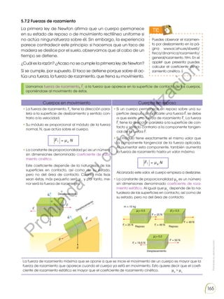 Prohibida
su
reproducción
165
5.7.2 Fuerzas de rozamiento
La primera ley de Newton afirma que un cuerpo permanece
en su estado de reposo o de movimiento rectilíneo uniforme si
no actúa ningunafuerza sobre él. Sin embargo, la experiencia
parece contradecir este principio: si hacemos que un taco de
madera se deslice por el suelo, observamos que al cabo de un
tiempo se detiene.
¿Cuál es la razón? ¿Acaso no se cumple la primera ley de Newton?
Sí se cumple, por supuesto. El taco se detiene porque sobre él ac-
túa una fuerza, la fuerza de rozamiento, que frena su movimiento.
TIC
Puedes observar el rozamien-
to por deslizamiento en la pá-
gina www.sc.ehu.es/sbweb/
fisica/dinamica/rozamiento/
general/rozamiento. htm. En el
applet que presenta puedes
calcular el coeficiente de ro-
zamiento cinético.
Llamamos fuerza de rozamiento, Fr,
a la fuerza que aparece en la superficie de contacto de los cuerpos,
oponiéndose al movimiento de éstos.
Cuerpos en movimiento Cuerpos en reposo
• La fuerza de rozamiento, Fr
, tiene la dirección para-
lela a la superficie de deslizamiento y sentido con-
trario a la velocidad.
• Su módulo es proporcional al módulo de la fuerza
normal, N, que actúa sobre el cuerpo.
• La constante de proporcionalidad μc es un número
sin dimensiones denominado coeficiente de roza-
miento cinético.
Este coeficiente depende de la naturaleza de las
superficies en contacto, así como de su estado,
pero no del área de contacto. Cuanto más lisas
sean éstas, más pequeño será μc,
y por tanto, me-
nor será la fuerza de rozamiento.
• Si un cuerpo permanece en reposo sobre una su-
perficie después de aplicarle una fuerza F, se debe
a que existe una fuerza de rozamiento Fr.
La fuerza
Fr
tiene la dirección paralela a la superficie de con-
tacto y sentido contrario a la componente tangen-
cial de la fuerza F.
• Su módulo tiene exactamente el mismo valor que
la componente tangencial de la fuerza aplicada.
Al aumentar esta componente, también aumenta
la fuerza de rozamiento hasta un valor máximo:
Alcanzado este valor, el cuerpo empieza a deslizarse.
• La constante de proporcionalidad μe
es un número
sin dimensiones denominado coeficiente de roza-
miento estático. Al igual que μc,
depende de la na-
turaleza de las superficies en contacto, así como de
su estado, pero no del área de contacto.
La fuerza de rozamiento máxima que se opone a que se inicie el movimiento de un cuerpo es mayor que la
fuerza de rozamiento que aparece cuando el cuerpo ya está en movimiento. Esto quiere decir que el coefi-
ciente de rozamiento estático es mayor que el coeficiente de rozamiento cinético. μe
 μc
F μ N
r c

=
F μ N
r e

=
P
r
o
h
i
b
i
d
a
s
u
c
o
m
e
r
c
i
a
l
i
z
a
c
i
ó
n
 