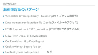 何ができるの？
脆弱性診断のパターン
▸ Vulnerable Javascript library (Javascriptライブラリの脆弱性)
▸ Development conﬁguration ﬁle (Conﬁgファイルへのアクセス)
▸ HTML form without CSRF protection (CSRF対策がされているか)
▸ Slow HTTP Denial of Service Attack
▸ Cookie without HttpOnly ﬂag set
▸ Cookie without Secure ﬂag set
▸ Content type is not speciﬁed   など
 