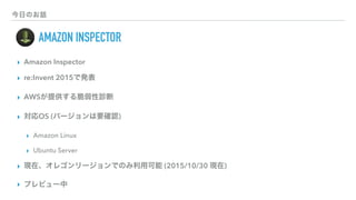 今日のお話
  AMAZON INSPECTOR
▸ Amazon Inspector
▸ re:Invent 2015で発表
▸ AWSが提供する脆弱性診断
▸ 対応OS (バージョンは要確認)
▸ Amazon Linux
▸ Ubuntu Server
▸ 現在、オレゴンリージョンでのみ利用可能 (2015/10/30 現在)
▸ プレビュー中
 