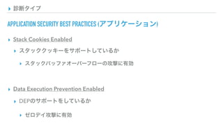 ▸ 診断タイプ
APPLICATION SECURITY BEST PRACTICES (アプリケーション)
▸ Stack Cookies Enabled
▸ スタッククッキーをサポートしているか
▸ スタックバッファオーバーフローの攻撃に有効
▸ Data Execution Prevention Enabled
▸ DEPのサポートをしているか
▸ ゼロデイ攻撃に有効
 