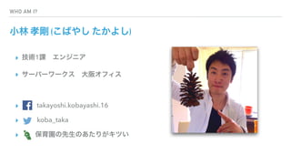 WHO AM I?
小林 孝剛 (こばやし たかよし)
▸ 技術1課 エンジニア
▸ サーバーワークス 大阪オフィス
▸    takayoshi.kobayashi.16
▸    koba_taka
▸   保育園の先生のあたりがキツい
 