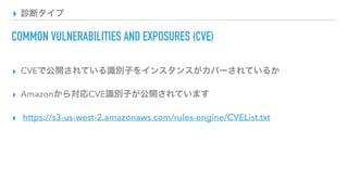 ▸ 診断タイプ
COMMON VULNERABILITIES AND EXPOSURES (CVE)
▸ CVEで公開されている識別子をインスタンスがカバーされているか
▸ Amazonから対応CVE識別子が公開されています
▸ https://s3-us-west-2.amazonaws.com/rules-engine/CVEList.txt
 