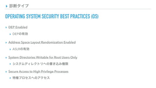▸ 診断タイプ
OPERATING SYSTEM SECURITY BEST PRACTICES (OS)
▸ DEP Enabled
▸ DEPの有効
▸ Address Space Layout Randomization Enabled
▸ ASLRの有効
▸ System Directories Writable for Root Users Only
▸ システムディレクトリへの書き込み権限
▸ Secure Access to High Privilege Processes
▸ 特権プロセスへのアクセス
 