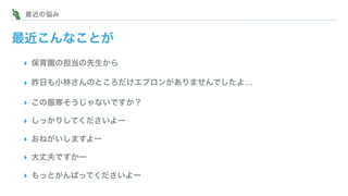 最近こんなことが
▸ 保育園の担当の先生から
▸ 昨日も小林さんのところだけエプロンがありませんでしたよ…
▸ この服寒そうじゃないですか？
▸ しっかりしてくださいよー
▸ おねがいしますよー
▸ 大丈夫ですかー
▸ もっとがんばってくださいよー
  最近の悩み
 
