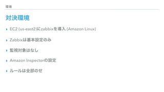 環境
対決環境
▸ EC2 (us-east2)にzabbixを導入 (Amazon Linux)
▸ Zabbixは基本設定のみ
▸ 監視対象はなし
▸ Amazon Inspectorの設定
▸ ルールは全部のせ
 