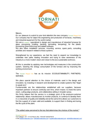 Tornati Project Srl
Via F.Callegari, 9/11 - 61122 Pesaro (PU) - P.IVA/CF 02533270415
e-mail t4p@tornatiproject.com- sales@tornatiproject.com- suppliers@tornatiproject.com admin@tornatiproject.com
Messrs,
It’s our pleasure to submit to your kind attention the new company Tornati Project Srl.
Our company has for object the engineering and production of furnaces, machinery
and industrial equipment for the world market.
We are a company specialized in design and manufacture of industrial furnaces for
glass processing (melting, bending, laminating, tempering), for the plastic
processing (thermoforming) and related software.
We also offers installation services, mounting, service, spare parts, consulting
activities and research related to those systems.
Strengthened by our experience, we feel the need to expand our knowledge to
undertake new paths leading innovation and trying to raise awareness of the
industry to a more modern vision and closer to the eco sustainable world eco.
All this is possible by applying new technologies and measures in the construction
system, lowering the energy consumption of the furnace and by improving the
working environment.
The Tornati Project Srl has as its mission: ECOSUSTAINABILITY, PARTNERS,
SERVICE.
We place special attention to the choice of materials used in the design and
innovation, by investing in research and development to create systems that "begin
to speak eco”.
Fundamentals are the relationships established with our suppliers, because
important partners to ensure continuity over time, which means: to share the same
vision, cutting-edge products, and collaborative editing in broader sense.
We firmly believe that the service is a strategic point of the producer-customer
relationship: allows manufacturers to monitor products, to continue to develop them
in a crescendo of quality and reliability and at the same time allows our customers to
find the support of a team valid and available, to support them in finding and during
the life cycle of the plant.
"The added value perceived is the key that determines the choices of the market."
 