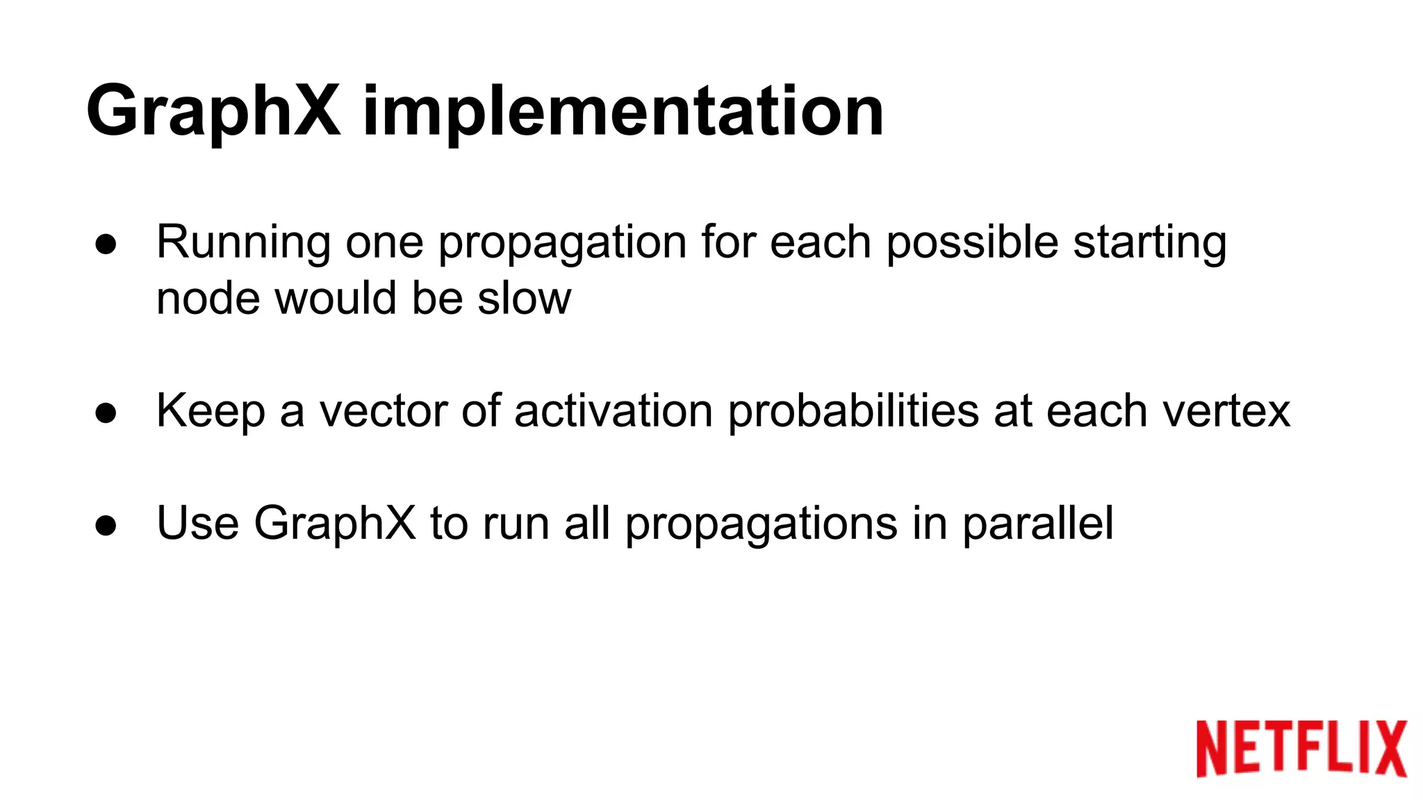 GraphX implementation
● Running one propagation for each possible starting
node would be slow
● Keep a vector of activation probabilities at each vertex
● Use GraphX to run all propagations in parallel
 