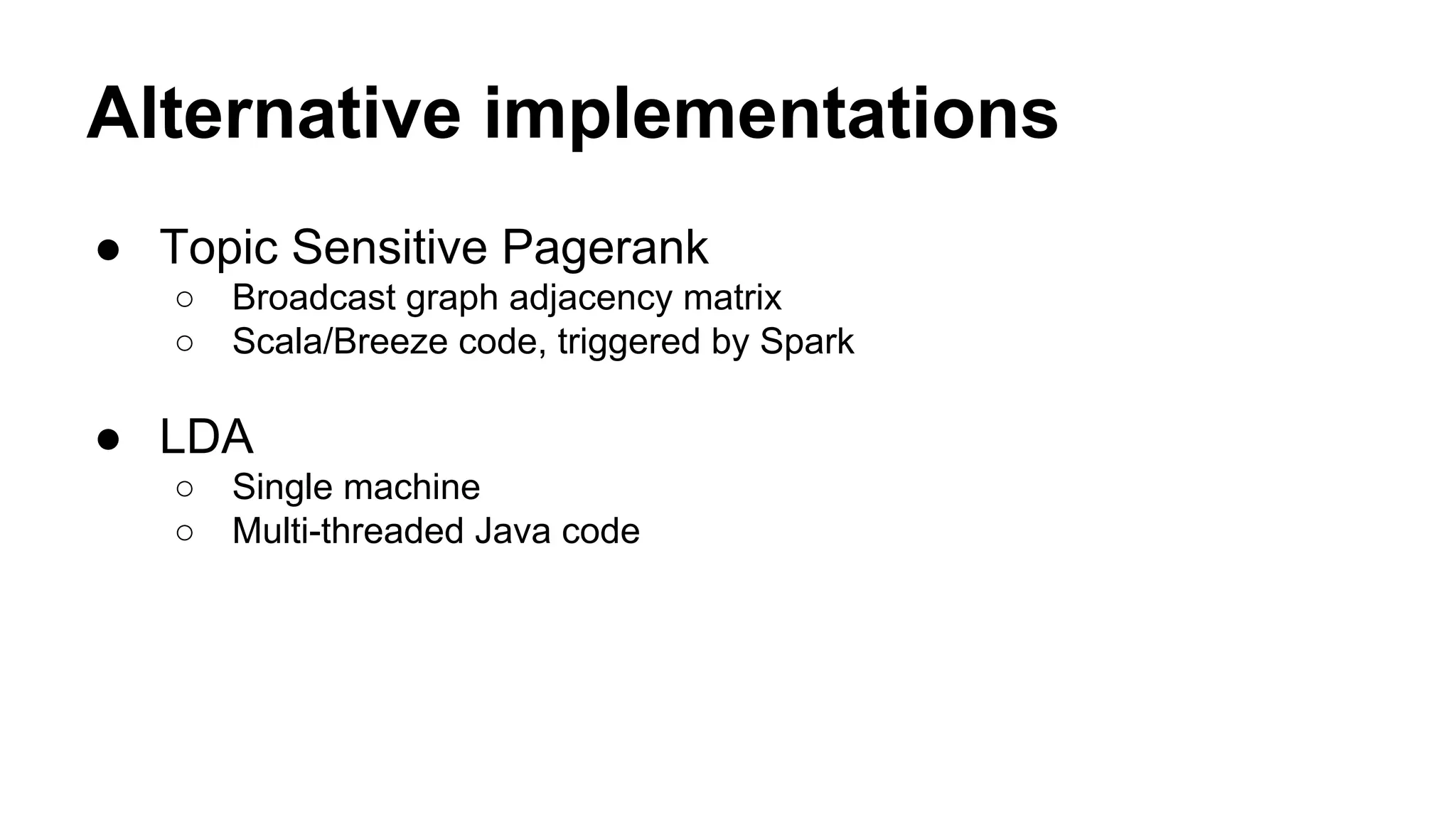 Algorithm Implementations
● Topic Sensitive Pagerank
○ Broadcast graph adjacency matrix
○ Scala/Breeze code, triggered by Spark
● LDA
○ Single machine
○ Multi-threaded Java code
● All implementations are Netflix Internal Code
 