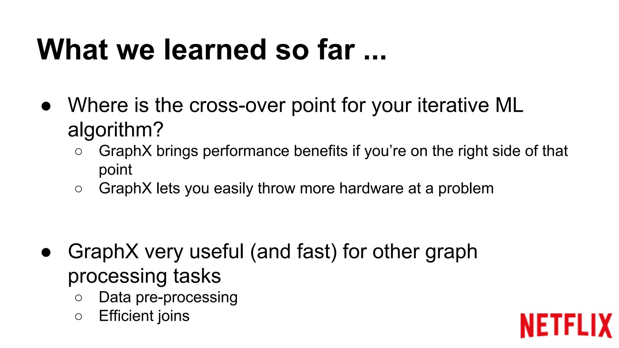 What we learned so far ...
● Where is the cross-over point for your iterative ML
algorithm?
○ GraphX brings performance benefits if you’re on the right side of that
point
○ GraphX lets you easily throw more hardware at a problem
● GraphX very useful (and fast) for other graph
processing tasks
○ Data pre-processing
○ Efficient joins
 