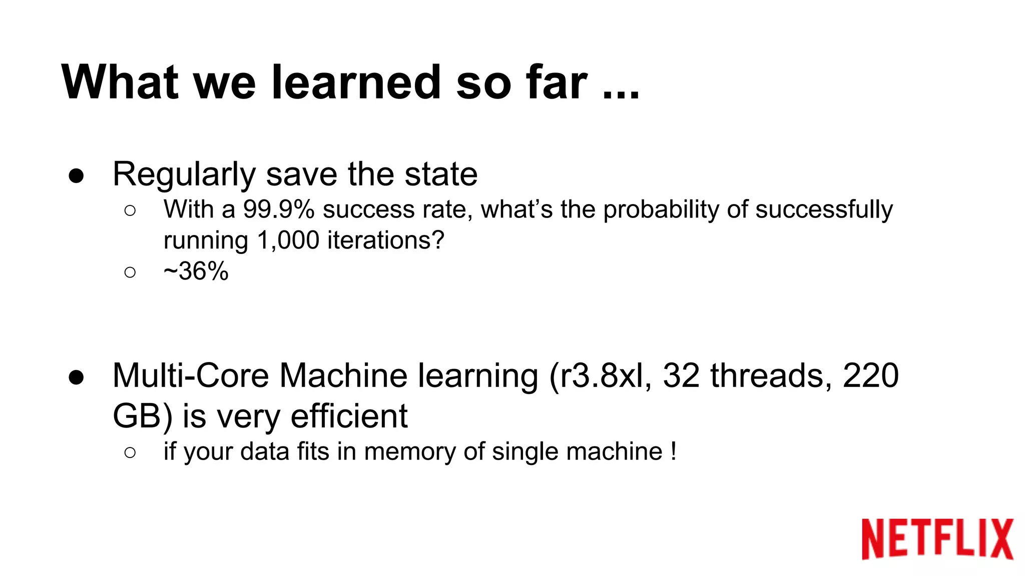 What we learned so far ...
● Regularly save the state
○ With a 99.9% success rate, what’s the probability of successfully
running 1,000 iterations?
○ ~36%
● Multi-Core Machine learning (r3.8xl, 32 threads, 220
GB) is very efficient
○ if your data fits in memory of single machine !
 
